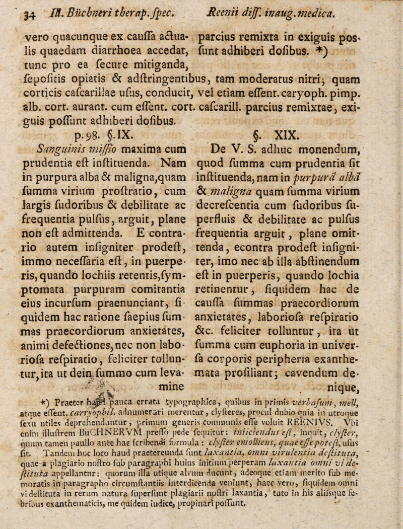 vero quacunque ex cauffa aflua- parcius remixta in exiguis pos* lis quaedam diarrhoea accedat, fune adhiberi dofibus. *) tunc pro ea fecure mitiganda, fepofiris opiatis & adftringentibus, tam moderatus nitri ^ quam corticis cafcariliae ufus, conducit, vel etiam effent. caryoph.pimp. alb. cort. aurant. cum effent. cort. cafcarill. parcius remixtae, exi¬ guis poffunt adhiberi dofibus. p.98. §.IX. Sanguinis mifjio maxima cum prudentia eft inftituenda. Nam §. XIX. De V. S. adhuc monendum, quod flimma cum prudentia fit in purpura alba & maligna,quam inftituenda, nam in purpura alba fumma virium proftrario, cum & maligna quam fumma virium largis fudoribus & debilitate ac frequentia pulfus, arguit, plane non eft admittenda. E contra- decrefcentia cum fudoribus fu- perfluis & debilitate ac pulfus frequentia arguit, plane omit- rio autem infigniter prodeft, tenda, econtra prodeft infigni- immo neceffaria eft, in puerpe* ter, imo nec ab illa abftinendum ris, quando lochiis retentis,fym- eft in puerperis, quando lochia ptomata purpuram comitantia eius incurfum praenunciant, fi- quidem hac ratione faepiusfum- mas praecordiorum anxietates, animi defe£tiones,nec non labo- retinentur, fiquidem hac de cauffa fiimmas praecordiorum anxietates, laboriofa refpiratio &c. feliciter tolluntur, ita ut fumma cum euphoria in univer* riofa refpiratio, feliciter tollun- fa corporis peripheria exanthe- tur,ita ut dein fummo cum leva- mata profiliant; cavendum de* # mine nique, *) Praeter pauca errata typographica, quibus in primis verba funt, inell, atque effent. carryopbil. adnumer^ri merentur, clyfteres, procul dubio quia in utroque fexu utiles deprehenduntur , primum generis communis effe voluit REENIVS. Vbi enim illuftrem BiiCHNERVM preflo pede fequitur: injiciendus eft, inquit, ciyfter, quum tamen paullo ante hae feribend-i formula : ciyfter emolliens, quae ej]epoteft, ufus fit. Tandem hoc loco haud praetereunda funt laxantia, omni virulentia deftituta, quae r plagiario noftro fub paragraphi huius initium perperam laxantia omni vi de¬ ftituta -appellantur: quorum illa utique alvum ducunt, adeoque etiam merito fub me¬ moratis in paragrapho circumftantiis interdicenda veniunt, haec vero, fiquidem omni vi deftituta in rerum natura fuperfunt plagiarii noftri laxantia, tuto in his aliisque fe¬ bribus exanthematicis, me quidem indice, propinari poffunt,