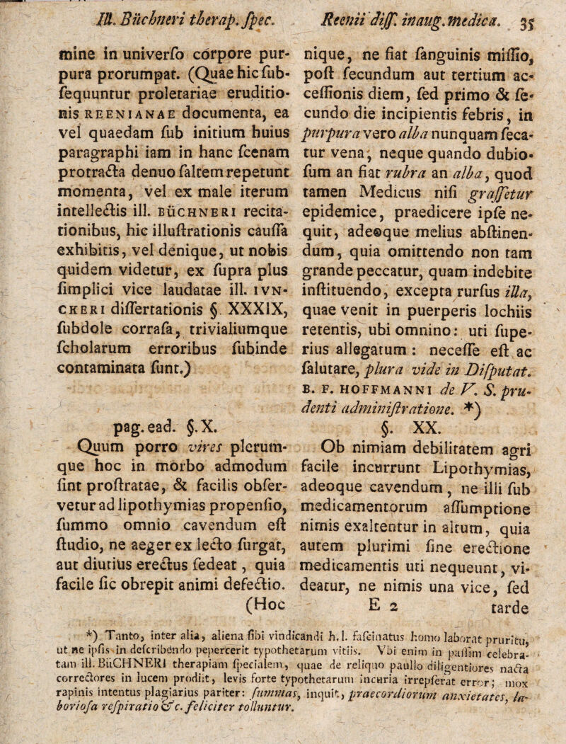 mine in univerfo corpore pur¬ pura prorumpar. (Quae hic fub- fequuntur proletariae eruditio¬ nis REENiANAE documenta, ea vel quaedam fub initium huius paragraphi iam in hanc fcenam protra£la denuo faltem repetunt momenta, vel ex male iterum intellectis ili. buchneri recita¬ tionibus, hic illuftrationis caufia exhibitis, vel denique, ut nobis quidem videtur, ex fupra plus fimplici vice laudatae ili. ivn* ckeri differtationis § XXXIX, fubdole corrafa, trivialiumque fcholarum erroribus fubinde contaminata funt.) pag.ead. §.X. Quum porro vires plerum¬ que hoc in morbo admodum fint proftratae, & facilis obfer- vetur ad iipothymias propenfio, fummo omnio cavendum eft Audio, ne aeger ex lecto furgat, aut diutius erectus fedeat, quia facile lic obrepit animi defeftio. (Hoc nique, ne fiat fanguinis mi illo, poft fecundum aut tertium ac* ceffionis diem, fed primo & fe« eundo die incipientis febris, in purpura vero alba nunquam feca* tur vena, neque quando dubio- fum an fiat rubra an a/bay quod tamen Medicus nifi grajjetur epidemice, praedicere ipfe ne¬ quit, adeoque melius ab (linen¬ dum , quia omittendo non tam grande peccatur, quam indebite inftituendo, excepta rurfus iUa, quae venit in puerperis lochiis retentis, ubi omnino: uti fupe- rius allegatum : necefte eft ac falutare, plura vide in Di [putat. b. f. hoffmanni de V\ S. pru¬ denti admini/lratione. §. XX. Ob nimiam debilitatem agri facile incurrunt Liporhymias, adeoque cavendum, ne ilii fub medicamentorum aftumptione nimis exaltentur in altum, quia autem plurimi fine ereChone medicamentis uti nequeunt, vi¬ deatur, ne nimis una vice, fed E 2 tarde *) Tanto, Inter alia, aliena (ibi vindicandi h.I. fafeinatus homo laborat pruritu ut ne- ipfis in defcribdndo pepercerit typothetarum vitiis. Vbi enim in pafllm celebra¬ tam ili. BiiCHNERl therapiam fpecialem., quae de reliquo paullo diij>enfeiores nada corredores in lucem prodiit, levis forte typothetarum incuria irrepferat error; mox rapinis intentus plagiarius pariter: fummas, inquit, prae cordi orum anxietates fa¬