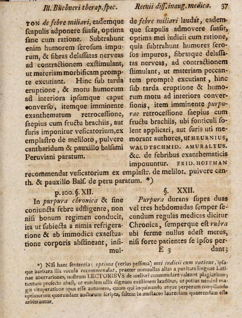 TON de febre miliari, eademque de febre miliari laudat, eadem- fcapulis adponere fuafit, optima que fcapulis admovere fuafit, fane cum ratione. Subtrahunt optima mei indicii cum ratione, enim humorem ferofum impu- quia fubtrahunt humores fero¬ rum, & fibras delaffatas nerveas fos impuros, fibrasque delafla- ad contraftionem exftimulant, tas nerveas, ad contractionem ut materiam morbificam promp- ftimulant, ut materiam peccan¬ te excutiant. Hinc fub tarda tem prompte excutiant, hinc eruptione, & motu humorum fub tarda eruptione & humo- ad interiora ipfumque caput rum motu ad interiora conver- «onverfc, itemque imminente fionis, item imminente purpu- exanthematum retroceffione, rae retroceifione faepius cum faepius cum fru&u brachiis, aut fruAu brachiis, ubi fonticuli fo- furis imponitur veficatorium,ex lent applicari, aut furis uti me- empiaftro de meliloto, pulvere morant authores,utHEURNius, cantharidum & pauxillo balfami wal d t s c hm i d. a mu r altus. Peruviani paratum. &c. de febribus exanthematicis imponuntur, frid.hoffman recommendat veficatorium ex emplaftr. de melilot. pulvere can- th. & pauxillo Baif. de peru paratum. *) p.ioo. §.XII. §• XXII. In purpura chronica & fine Purpura durans fupra duas coniun&a febre adfligente, non vel tres hebdomadas femper fe- nifi bonum regimen conducit, eundum regulas medicas dicitur ita ut fubiedla a nimia refrigera- Chronica, femperque eft rubra tione & ab immodica exaeftua- ubi ferme nullus adeft metus, tione corporis abftineant, infi- nifi forte patientes fe ipfos per- mul- E 3 dant 5 *) Nifi haec fententia : optima (verius peflima) mei indicii cnni ratione, «pfa- ciue barbara ilia vocula recommendat, praeter nonnullas alias a puritate linguae Lati¬ nae aberrationes, nofirum LECTOK1BVS de meliori commendare valeant plagiarium s tantum proferio abeft, ut eundem ullis dignum exiftimem laudibus, ut potius nemini ma- p ;$ vituperatione opus efTe autumem, quam qui inquinando atque perperam compiiando optimorum quorundam audorum (cripta, faltcmin muftaceo laureolam quaerendam elle arbitrantur. -1