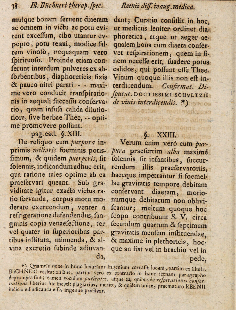 mulque bonam feruent diaetam ac omnem in vi&u ac potu evi¬ tent exceflum, cibo utantur ev- pepto, potu tesmi, modice fal- tem vinofo, nequaquam vero fpirituofo. Proinde etiam con¬ ferunt interdum pulveres ex ab- forbentibus, diaphoreticis fixis & pauco nitri parati - - maxi- dant; Curatio confiftic in hoc* ut medicus leniter ordinet dia¬ phoretica , atque ut aeger ae¬ qualem bona cum diaeta confer¬ vet refpirationem, quem in fi¬ nem necefle erit, fuadcre potus calidos, qui poflunt efle Thee. Vinum quoque illis non eft in¬ terdicendum. Confirmat. Di- me vero conducit tranfpiratio- /putat, doctissimi schvltzii nis in aequali fucceflu conferva- de vinis interdicendis. *) tio, quam infufa calida dilutio- tiora, fi ve herbae Thee, -- opti¬ me promovere poflunt. pag.ead. §.XIII. §. XXIII. De reliquo cum purpura in- Verum enim vero cum pur- primis miliaris foeminis potis- 'pura praefertim alba maxime fimum, & quidem puerperis, fit folennis fit infantibus, fuccur- folennis, indicandum adhuc erit, rendum illis praefervatoriis, qua ratione tales optime ab ea haecque impetrantur fi foemei- praefervari queant. Sub gra- lae gravitatis tempore debitam viditate igitur exa&a vi£tus ra* confervant diaetam, motio- tio fervanda, corpus motu mo- numque debitarum non oblivi- deme exercendum, venter a fcantur; multum quoque hoc refrigeratione defendendus, fam guinis copia venaefe&ione, ter vel quater in fuperioribus par¬ tibus mftituta, minuenda, & al¬ vina excretio fubinde adiuvan- da, fcopo contribuunt S. V. circa fecundum quartum & fepnmum gravitatis menfem inftituendae, & maxime in plethoricis, hoc* que an fiat vel in brachio vel in pede, T?^LivT^afllV‘S ‘luae,in hunc Iuxur,ans '«genium corrafit locum, partim ex illuftr. Buv.HNtsKi recitationibus, partim vero ex protrafto in hanc fcenam paraaranho deprompta Gnt; tamen voculam patientes, atque ea, quibus de refpirationh \confer- vatione 1 berius hic ineptit plagiarius, merito, & quidem unice, praematuro REENII ludicio achudicanda efle, ingenue profiteor.