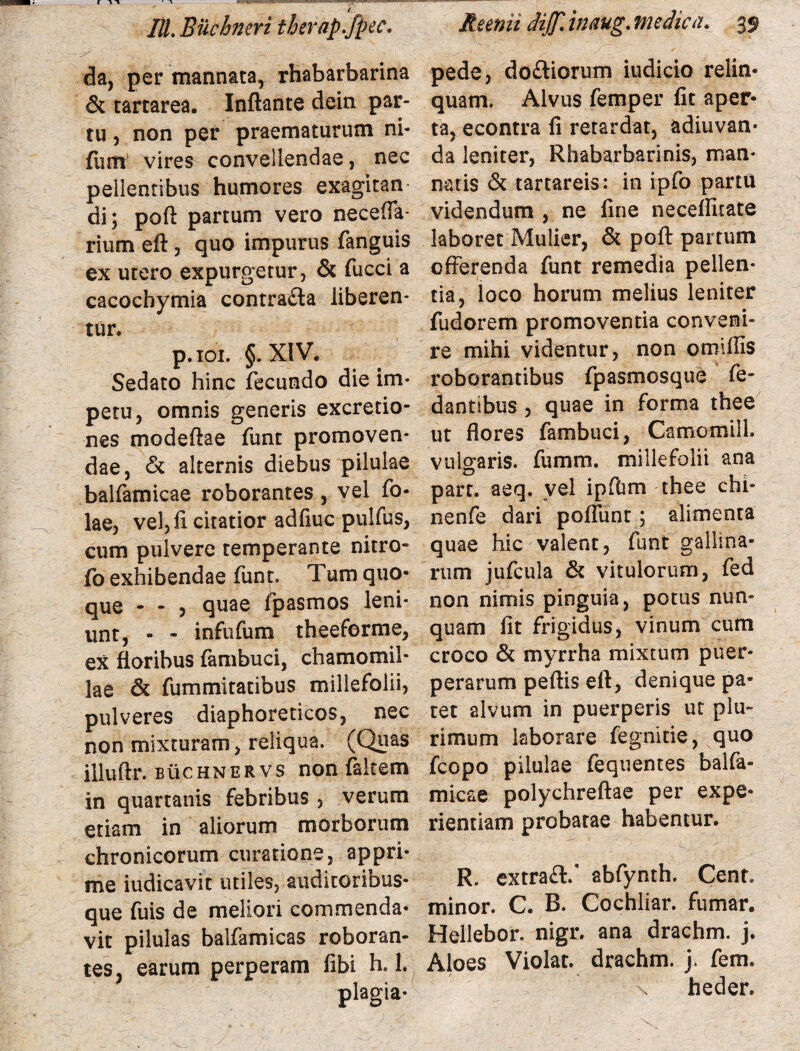 da, per mannata, rhabarbarina & tartarea. Inflante dein par¬ tu 5 non per praematurum ni- funt vires convellendae, nec pellentibus humores exagitan di; poft partum vero necefia- rium efl, quo impurus fanguis ex utero expurgetur, & fucci a cacocbymia contrafla liberen¬ tur. p.ioi. §. XIV. Sedato hinc fecundo die im¬ petu, omnis generis excretio- nes modeftae funt promoven¬ dae, & alternis diebus pilulae balfamicae roborantes , vel fo- lae, vel, fi citatior adfiuc pulfus, cum pulvere temperante nitro- fo exhibendae funt. Tum quo¬ que - - 5 quae fpasmos leni¬ unt, - - infufum theeferme, ex floribus fambuci, chamomil¬ lae & fummitatibus millefolii, pulveres diaphoreticos, nec non mixturam, reliqua. (Quas illuftr. BticHNERVS non falcem in quartanis febribus , verum etiam in aliorum morborum chronicorum curatione, appri¬ me iudicavit utiles, auditoribus¬ que fuis de meliori commenda¬ vit pilulas balfamicas roboran¬ tes, earum perperam fibi h. 1. plagia- pede, do&iorum iudicio relin¬ quam, Alvus femper fit aper¬ ta, econtra fi retardat, adiuvan- da leniter, Rhabarbarinis, man* natis & tartareis: in ipfo partu videndum , ne fine neceflltate laboret Mulier, & poft partum offerenda funt remedia pellen¬ tia, loco horum melius leniter fudorem promoventia conveni¬ re mihi videntur, non omiflis roborantibus fpasmosque fe- dantibus , quae in forma thee ut flores fambuci, Camomilh vulgaris, fumm. millefolii ana part. aeq. vel ipfbm thee chi- nenfe dari pofiunt; alimenta quae hic valent, funt gallina¬ rum jufcula & vitulorum, fed non nimis pinguia, potus nun¬ quam fit frigidus, vinum cum croco & myrrha mixtum puer¬ perarum peftis efl, denique pa¬ tet alvum in puerperis ut plu¬ rimum laborare fegnitie, quo fcopo pilulae fequentes balfa¬ micae polychreftae per expe¬ rientiam probatae habentur. R. extra#.’ abfynth. Cent, minor. C. B. Cochliar. fumar. Hellebor. nigr. ana drachm. j. Aloes Violat, drachm. j. fem. \ heder.