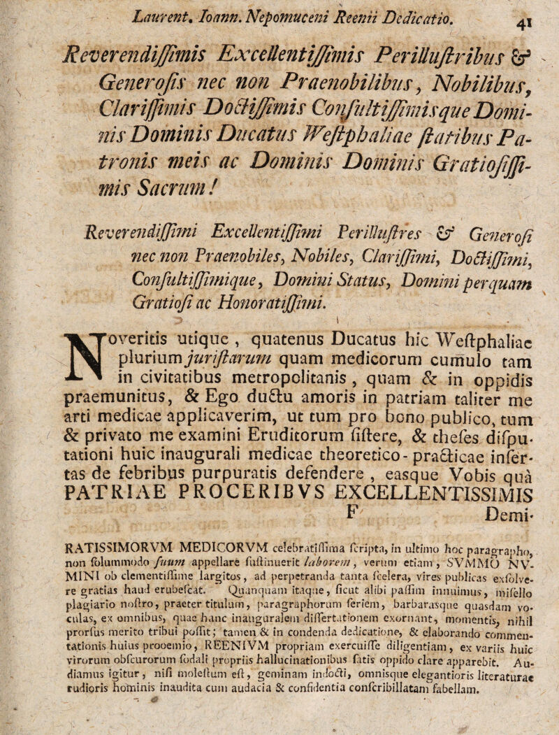 4* Laurent. Ioann. Nepomuceni Reenii Dedicatio. ReverendiJJimis ExceUentiJJimis PeriUuJlribus & Generofis nec non Praenobilibus, Nobilibus, Clarijjimis Do&iJJimis Conjiiltiffimisque Domi¬ nis Dominis Ducatus Weftphaliae flatibus Pa¬ tronis meis ac Dominis Dominis GratioJiJB- mis Sacrum / Reverendiffimi ExcellentiJJimi PeriUuJlfes ~ & Generoji nec non Praenobiles, Nobiles, CJariJJimi, Do &i(fimi, ConfultiJJimique, Domini Status, Domitii perquam Gratioji ac Honoratijjimi. 3 \ v , r; Noveritis utique , quatenus Ducatus hic Weftphaliae plurium juriftarum quam medicorum cumulo tam in civitatibus metropclitanis, quam & in oppidis praemunitus, & Ego du&u amoris in patriam taliter me arti medicae applicaverim, ut tum pro bono publico, tum & privato me examini Eruditorum fiftere, & thefes difpu- tationi huic inaugurati medicae theoretico-prafticae infer¬ tas de febribus purpuratis defendere , easque Vobis qua PATRIAE PROCERIBVS EXCELLENTISSIMIS F Demi- RATISSIMORVM MEDICORVM ceiebr.rtjflmia fcripta, in ultimo hoc paragrapho, non (folummodo fuurn appellare fuftinuerit laborem, verum etiam, SVMMO N VI¬ MINI ob clementiflime largitos, ad perpetranda tanta fcelera, vires publicas exlolve- re gratias haud erubefcat. Quunquam itaque, ficut alibi paflim innuimus, milello plagiario nofiro, praeter titulum, paragraphorum fieriem, barbarasque quasdam vo¬ culas, ex omnibus, quae hanc inauguralem difiertationem exornant, momentis^ nihil prorfus merito tribui poflit; tamen & in condenda dedicatione, & elaborando commen¬ tationis huius prooemio, REENIVM propriam exercuifle diligentiam, ex variis huic virorum obfcurorum fiodali propriis hallucinationibus fatis oppido clare apparebit. Au¬ diamus igitur, nifi moleitum eft, geminam in do di, omnisque elegantioris literaturae rudioris hominis inaudita cum audacia Sc confidentia confcribillatam fabellam.