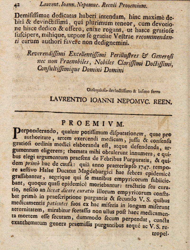 Demififfimae dedicatas haberi intendam, hinc maxime de¬ bita & devin&iflinvi, qua plurimum teneor, cum devotio¬ ne hisce dedico & offero, enixe rogans, ut hasce gratiofe iufcipere, mihique, utpote fe gratiae Veitrae tecommendan- ti earum authori favere non dedignemini. Reverendiffimi ExceUentiJJitni PeriUuftres & Generofi nec non Praenobiles, Nobiles ClariJJimi Dottiffimi, Confnltijjimique Domini Domitii Obfequiofb-deviiKflifllmo & Infimo fsrvo LAVRENTIO IOANNI NEPOMVC. REEN. PROEMIVM. perponderando, qualem potiffimum difputationm, quae pro J. authontate , artem exercendi medicam, juffi, & confenfu gratiofi ordinis medici elaboranda eft, atque defendenda ar¬ gumentum eligerem; themata mihi obtulerunt innumera, e’qui- bus elegi argumentum praefens de Febribus Purpuratis, & qui- dem primo hac de cauft: quia anno praererlapfo 1747. tempo. te aeftivo Halae Ducatus Magdeburgici hae febres epidemkd gratabantur, aegrique qui fe manibus empyricoram fubiicie bant, quoque quafi epidemici moriebantur: tradatio feu cura- no, nefcioan liceat dicere curatio illorum empyricorum confla bat primo in praefcriptione purgantis & fecundo V. S. auibuQ medicamentis patientes fuos ex hac miferia in longam miferunr aeternitatem, mirabitur fortaffis non ullus pofl haec medicamen «SZumefCmara’ duT°d0 f6CUm PerP£ndat > cun<2a exanthematum genera praemiiEs purgantibus aeque ac V. S. re- 0, tropel-