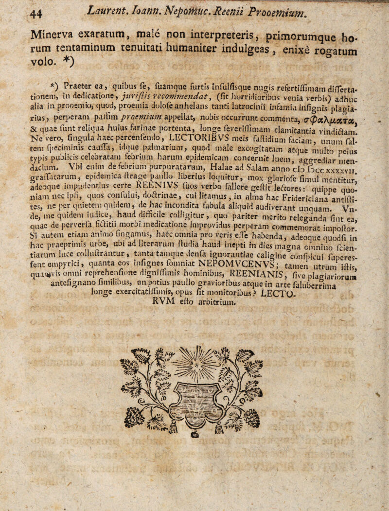 Minerva exaratum, male non interpreteris, primorumque ho rum tentaminum tenuitati humaniter indulgeas, enixe roo-atum volo. *) *) Praeterea, quibus fe, fuamque furtis mfulfisque nugis refertiffimam differta- tionem, in dedicatione, jurtftis veeommendat, (fit horridioribus venia verbis) adhuc alia in prooemio, quod, praemia dolofie anhelans tanti latrocinii infamia iiifignis plagia¬ rius,, perperam paffim praemium appellat, nobis occurrunt commenta, 0‘([)ot\{jLctT& & quae funt reliqua huius farinae portenta, longe feveriflimam clamitantia vindidan/ Nevero, fingula haec percenfendo, LECTORIBVS meis fatidium faciam, unum (al¬ tem fpcciminis cauffo, tdque palmarium, quod male excogitatam atque multo peius typis publicis celebratam febrium harum epidemicam concernit luem, agorediar men¬ dacium. Vbi enim de febrium purpuratarum, Halae ad Salam anno cln locc xxxxvii graiTatarum, epidemica ftrage paullo liberius loquitur, mox gloriofe fimul mentitur* adeoque impudentius certe REEN1VS fuos verbo follere gefiit ledores: quippe quo¬ niam nec ipfi, quos confiulut, dodrinae, cui litamus, in alma hac Fridericiana antifti- tes, ne per quietem quidem, de hac incondita fabula aliquid audiverant unouam. Vn- de, me quidem iudice, haud difficile colligitur, quo pariter merito releganda fint ea, quae de perverfa ffiditii morbi medicatione improvidus perperam commemorat impoftor Si autem etiam animo fingamus, haec omnia pro veris effie habenda, adeoque quodfi iii hac praeprimis urbe, ubi ad literarum Rudia haud inepti in dies magna omnino fiden¬ tiarum luce colluUrantur, tanta tamque denfia ignorantiae caligine^confipicui fiuperes- fent empyrici, quanta cos infignes fiomniat NEPOMVCENVS; tamen utriun iftis quaevis omni reprehenfione digniffimis hominibus, REENIANIS, five plagiariorum antefignano fimilibus, an potius paullo gravioribus atque in arte fialuberrima longe exercitatiffimis, opus fit monitoribus ? LECTO- RVM elto arbitrium.