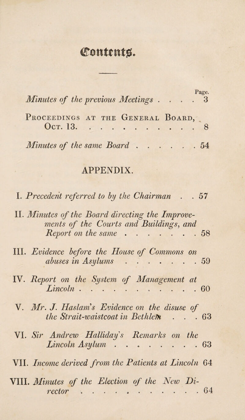 Content#. Page. Minutes of the previous Meetings . . . . 3 Proceedings at the General Board, Oct. 13.. . 8 Minutes of the same Board.54 APPENDIX. I. Precedent referred to bp the Chairman . .57 II. Minutes of the Board directing the Improve¬ ments of the Courts and Buildings, and Beport on the same.58 III. Evidence before the House of Commons on abuses in Asylums.59 IV. Report on the System of Management at Lincoln.. 60 V. Mr. J. Has lam's Evidence on the disuse of the Strait-waistcoat in Bethlefn . . .63 VI. Sir Andrew Hallidays Remarks on the Lincoln Asylum . .63 VII. Income derived from the Patients at Lincoln 64 VIII. Minutes of the Election of the New Di¬ rector ........... 64