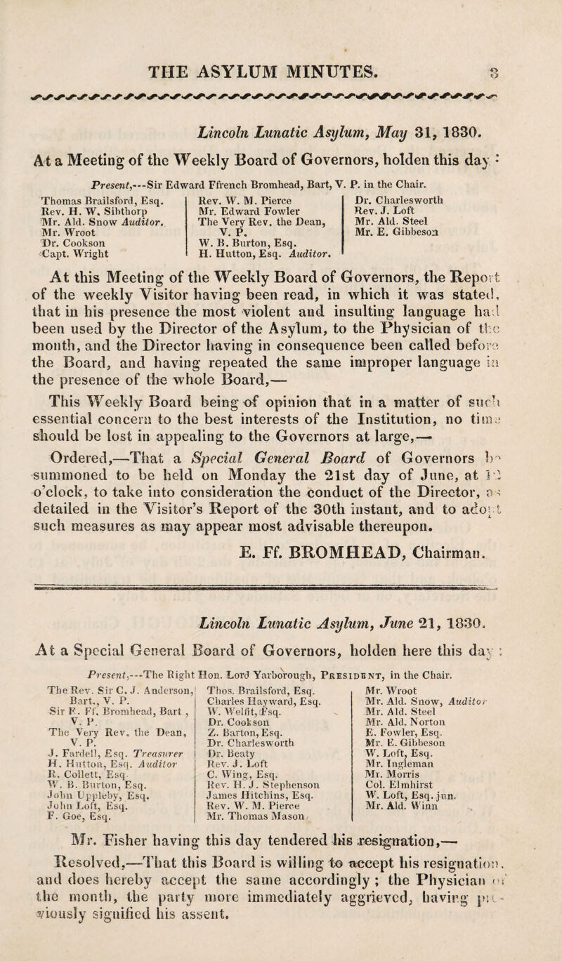 O Lincoln Lunatic Asylum, May 31, 1830. At a Meeting of the Weekly Board of Governors, holden this day •’ Present,---Sir Edward Ffrench Bromhead, Bart, V. P. in the Chair. Thomas Brailsford, Esq. Rev. H. W, Sihthorp Mr, Aid. Snow Auditor. Mr. Wroot Dr. Cookson Capt. Wright Rev. W. M. Pierce Mr. Edward Fowler The Very Rev. the Dean, V. P. W. B. Burton, Esq. H. Hutton, Esq. Auditor. Dr. Charleswortli Rev. J. Loft Mr. Aid. Steel Mr. E. Gibbeson At this Meeting of the Weekly Board of Governors, the Report of the weekly Visitor having been read, in which it was stated, that in his presence the most violent and insulting language ha 1 been used by the Director of the Asylum, to the Physician of the month, and the Director having in consequence been called before the Board, and having repeated the same improper language in the presence of the whole Board,— This Weekly Board being of opinion that in a matter of such essential concern to the best interests of the Institution, no time should be lost in appealing to the Governors at large,— Ordered,—That a Special General Board of Governors 1m summoned to be held on Monday the 21st day of June, at 12 o’clock, to take into consideration the conduct of the Director, as detailed in the Visitor’s Report of the 30th instant, and to adopt such measures as may appear most advisable thereupon. E. Ff. BROMHEAD, Chairman, Lincoln Lunatic Asylum, June 21, 1830, At a Special General Board of Governors, holden here this day i Present,---The Right Hon. Lord Yarborough, President, in the Chaii\ The Rev. SirC. J. Anderson, Bart., V. P. Sir F. Ff. Bromhead, Bart , V. P. The Very Rev, the Dean, V. P. •J. Fardell, Esq. Treasurer H. Hutton, Esq. Auditor R. Collett, Esq. W, B. Burton, Esq. John Lppleby, Esq. John Loft, Esq. F. Goe, Esq. Thos. Brailsford, Esq. Charles Hayward, Esq. W. We Kit, Esq. Dr. Cookson Z. Barton, Esq. Dr. Charlesworth Dr. Beaty Rev. J. Loft C. Wing, Esq. Rev. H. J. Stephenson James Hitchins, Esq. Rev. W. M. Pierce Mr. Thomas Mason Mr. Wroot Mr. Aid. Snow, Auditor Mr. Aid. Steel Mr. Aid. Norton E. Fowler, Esq. Mr. E. Gibbeson W. Loft, Esq. Mr. Ingleman Mr. Morris Col. Elmliirst W. Loft, Esq. jun. Mr. Aid. Winn Mr. Fisher having this day tendered his resignation,— Resolved,—That this Board is willing to accept his resignation, and does hereby accept the same accordingly; the Physician m’ the month, the party more immediately aggrieved, having pre¬ viously signified his assent.