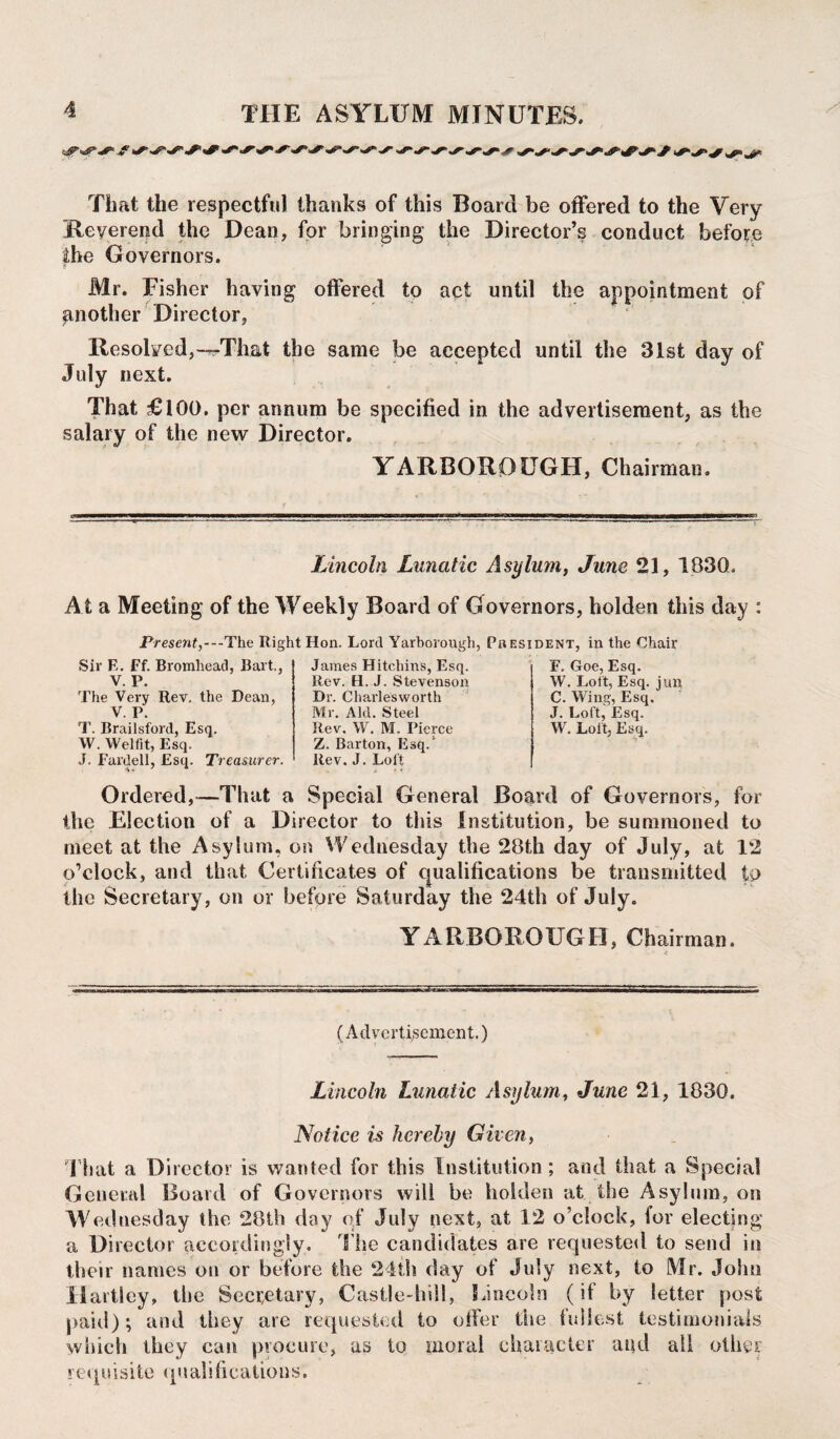 That the respectful thanks of this Board be offered to the Very Reverend the Dean, for bringing the Director’s conduct before the Governors. Mr. Fisher having offered to act until the appointment of another Director, Resolved,—That the same be accepted until the 31st day of July next. That £100. per annum be specified in the advertisement, as the salary of the new Director. YARBOROUGH, Chairman. Lincoln Lunatic Asylum, June 21, 1830. A t a Meeting of the Weekly Board of Governors, holden this day : Present,---The Right Hon. Lord Yarborough, President, in the Chair Sir E. Ff. Bromhead, Bart., V. P. The Very Rev. the Dean, V. P. T. Brailsford, Esq. W. Welfit, Esq. J. Fardell, Esq. Treasurer. James Hitchins, Esq. Rev. H. J. Stevenson Dr. Charlesworth Mr. Aid. Steel Rev. W. M. Pierce Z. Barton, Esq.1 Rev. J. Loft F. Goe, Esq. W. Lott, Esq. jun C. Wing, Esq. J. Loft, Esq. W. Lol't, Esq. Ordered,—That a Special General Board of Governors, for the Election of a Director to this Institution, be summoned to meet at the Asylum, on Wednesday the 28th day of July, at 12 o’clock, and that Certificates of qualifications be transmitted to the Secretary, on or before Saturday the 24th of July. YARBOROUGH, Chairman. V * * (Advertisement.) Lincoln Lunatic Asylum, June 21, 1830. Notice is hereby Given, That a Director is wanted for this Institution ; and that a Special General Board of Governors will be holden at the Asylum, on Wednesday the 28th day of July next, at 12 o’clock, for electing a Director accordingly. The candidates are requested to send in their names on or before the 24th day of July next, to Mr. John Hartley, the Secretary, Castle-hill, Lincoln (if by letter post paid); and they are requested to offer the tidiest testimonials which they can procure, as to moral character and all other r equ isitc qu ali ficatio us.