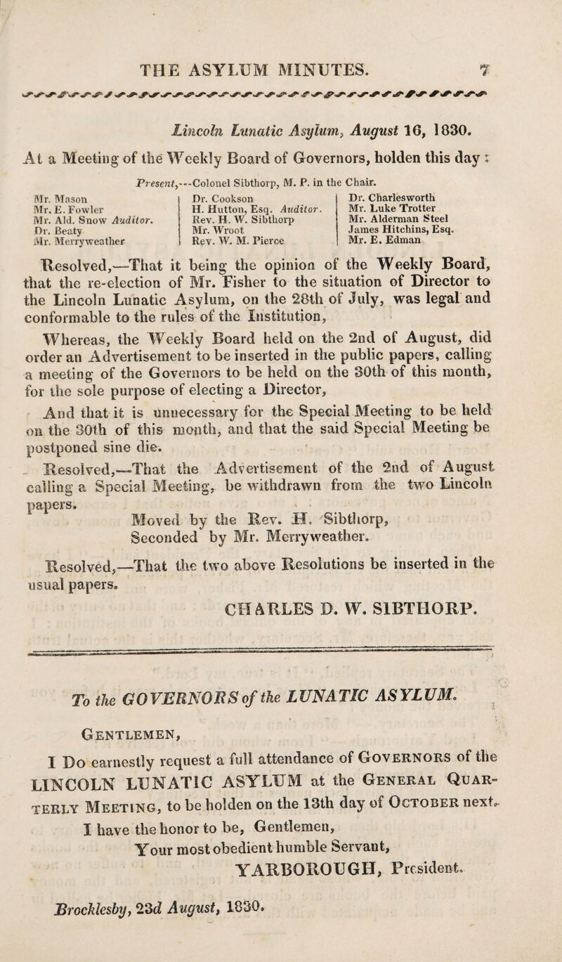 Lincoln Lunatic Asylum, August 16, 1830. At a Meeting of the Weekly Board of Governors, holden this day : Present)---Colonel Sib thorp, M. P. in the Chair. Mr. Mason Mr. E. Fowler Mr. Aid. Snow Auditor. Dr. Beaty Mr. Merryweather Dr. Cookson H. Hutton, Esq. Auditor. Rev. H. W. Sibthorp Mr. Wroot Rev. W. M. Pierce Dr. Charlesworth Mr. Luke Trotter Mr. Alderman Steel James Hitchins, Esq. Mr. E. Edman Resolved,—That it being the opinion of the Weekly Board, that the re-election of Mr. Eisher to the situation of Director to the Lincoln Lunatic Asylum, on the 28th of July, was legal and conformable to the rules of the Institution, Whereas, the Weekly Board held on the 2nd of August, did order an Advertisement to be inserted in the public papers, calling a meeting of the Governors to be held on the 30th of this month, for the sole purpose of electing a Director, And that it is unnecessary for the Special Meeting to be held on the 30th of this month, and that the said Special Meeting be postponed sine die. Uesolved,—'That the Advertisement of the 2nd of August calling a Special Meeting, be withdrawn from the two Lincoln papers. Moved by the Rev. .±1. Sibthorp, Seconded by Mr. Merryweather. Resolved,—That the two above Resolutions be inserted in the usual papers. CHARLES D. W. SIBTHORP. To the GOVERNORS of the LUNATIC ASYLUM. Gentlemen, I Do earnestly request a full attendance of Governors of the LINCOLN LUNATIC ASYLUM at the General Quar¬ terly Meeting, to be holden on the 13th day of October next I have the honor to be, Gentlemen, Your most obedient humble Servant, YARBOROUGH, President Brocklesby, 23d August, 1830.