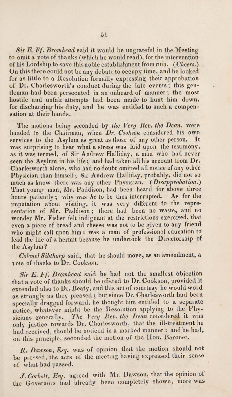 Sir E Ff. Bromhead said it would be ungrateful in the Meeting to omit a vote of thanks (which he would read), for the intervention of his Lordship to save this noble establishment from ruin. {Cheers.) On this there could not be any debate to occupy time, and he looked for as little to a Resolution formally expressing their approbation of Dr. Charlesworth’s conduct during the late events; this gen¬ tleman had been persecuted in an unheard of manner; the most hostile and unfair attempts had been made to hunt him down, for discharging his duty, and he was entitled to such a compen¬ sation at their hands. The motions being seconded by the Very Rev. the Bean, were handed to the Chairman, when Dr. Cookson considered his own services to the Asylum as great as those of any other person. It was surprising to hear what a stress was laid upon the testimony, as it was termed, of Sir Andrew Halliday, a man who had never seen the Asylum in his life; and had taken all his account (rom Dr. Charlesworth alone, who had no doubt omitted all notice of any other Physician than himself; Sir Andrew Halliday, probably, did not so much as know there was any other Physician. (Disapprobation.) That young man, Mr. Padaison, had been heard for above three hours patiently; why was he to be thus interrupted. As for the imputation about visiting, it was very different to the repre¬ sentation of Mr. Paddison; there had been no waste, and no wonder Mr, Fisher felt indignant at the restrictions exercised, that even a piece of bread and cheese was not to be given to any friend who might call upon him : was a man of professional education to lead the life of a hermit because he undertook the Directorship of the Asylum? Colonel Sibthorp said, that he should move, as an amendment, a lote of thanks to Dr. Cookson. Sir E. Ff. Bromhead said he had not the smallest objection that a vote of thanks should be offered to Dr. Cookson, provided it extended also to Dr. Reaty, and this act of courtesy he would word as strongly as they pleased ; but since Dr. Charlesworth had been specially dragged forward, he thought him entitled to a separate notice, whatever might be the Resolution applying to the Phy¬ sicians generally. I he Very liev. the Bean considered it was only justice towards Dr. Charlesworth, that the ill-treatment he had received, should he noticed in a marked manner : and he had, on this principle, seconded the motion of the Hon. Baronet, R. Dawson, Esq. was of opinion that the motion should not be pressed, the acts of the meeting having expressed their sense of what had passed. J. Corbett, Esq. agreed with Mr. Dawson, that the opinion of the Governors had already been completely shown, more was