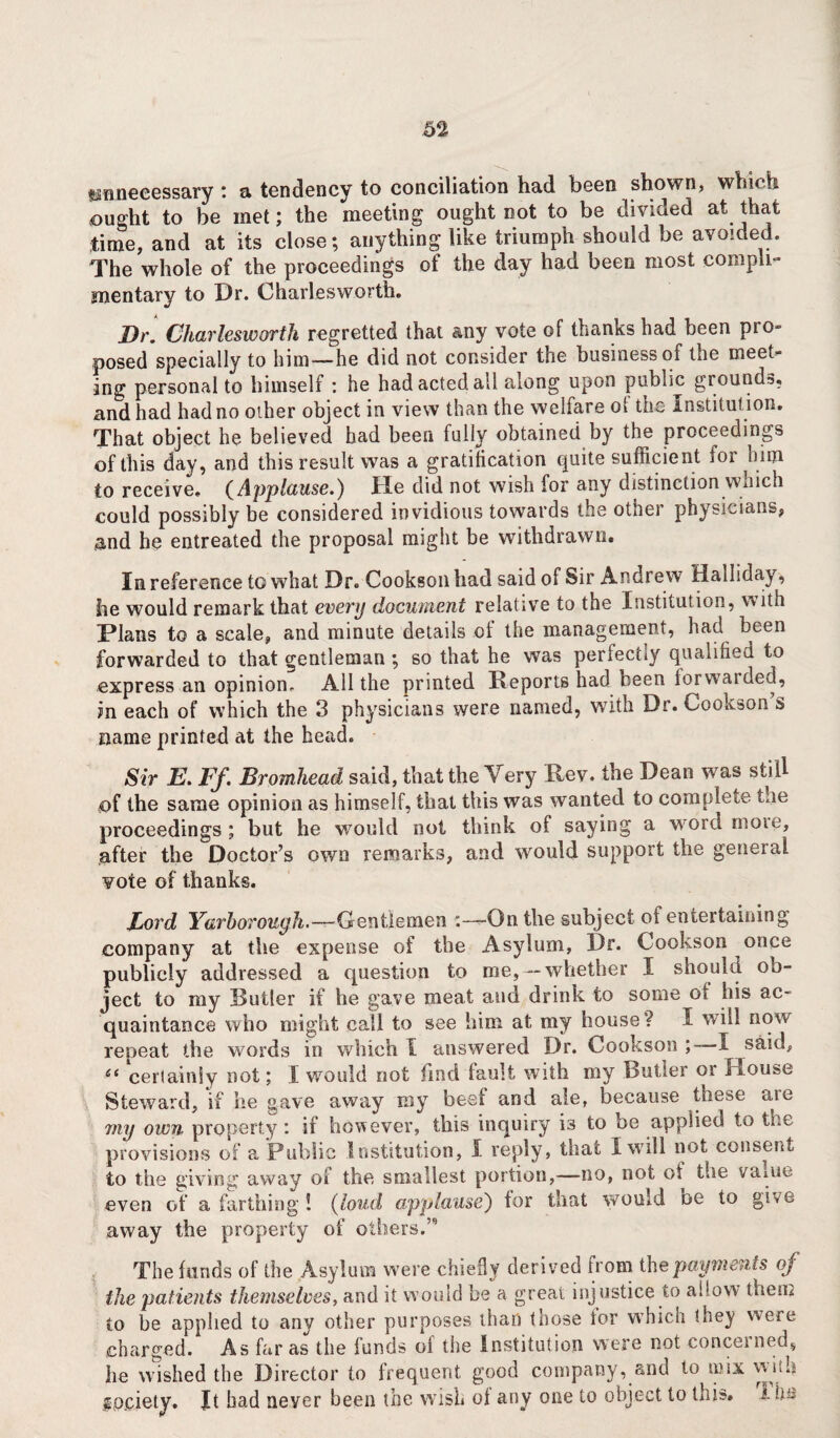 unnecessary : a tendency to conciliation had been shown, which bought to be met; the meeting ought not to be divided at that time, and at its close; anything like triumph should be avoided. The whole of the proceedings of the day had been most compli¬ mentary to Dr. Charlesworth. Dr. Charlesworth regretted that any vote of thanks had been pro- posed specially to him—he did not consider the business of the meet¬ ing personal to himself : he had acted all along upon public grounds, and had had no other object in view than the welfare ot the Institut ion. That object he believed bad been fully obtained by the proceedings of this day, and this result was a gratification quite sufficient for him to receive. (Applause.) He did not wish for any distinction wnich could possibly be considered invidious towards the other physicians, and he entreated the proposal might be withdrawn. In reference to what Dr. Cookson had said of Sir Andrew Halliday, he would remark that every document relative to the Institution, w ith Plans to a scale, and minute details of the management, had been forwarded to that gentleman ; so that he was perfectly qualified to express an opinion. AH the printed Reports had been forwarded, m each of which the 3 physicians were named, with Dr. Cookson s name printed at the head. Sir E. Ff. Bromhead said, that the Very Rev. the Dean was still of the same opinion as himself, that this was wanted to complete the proceedings ; but he would not think of saying a word more, after the Doctor’s own remarks, and would support the general vote of thanks. Ford Yarborough.—Gentlemen :—On the subject of entertaining company at the expense of the Asylum, Dr. Cookson once publicly addressed a cpiestion to me,—whether I should ob¬ ject to my Duller if he gave meat and drink to some of his ac¬ quaintance who might call to see him at my house? I will now repeat the words in which I answered Dr. Cookson;—I said, £( certainly not; I would not find fault with my Butler or House Steward, if he gave away my beef and ale, because these are 7ny own property : if however, this inquiry i3 to be applied to the provisions of a Public Institution, I reply, that I will not consent to the giving away of the smallest portion,—-no, not ot the varne even of a farthing ! (loud applause) for that would oe to give away the property of others.’ The funds of the Asylum were chiefly derived from the payments of the patients themselves, and it would be a great injustice to allow them to be applied to any other purposes than those tor which they were charged. As far as the funds ol the Institution were not concerned, he wished the Director to frequent good company, and to mix yvuh fo.ciety. Jt bad never been the wish of any one to object to this. 1 h~