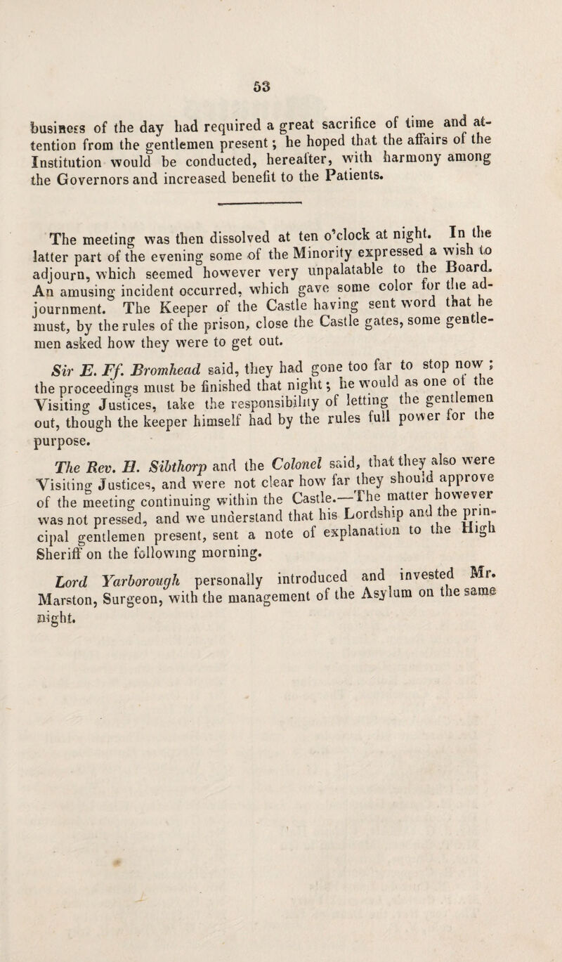 business of the day had required a great sacrifice of time and at¬ tention from the gentlemen present; he hoped that the affairs of the Institution would be conducted, herealter, with harmony among the Governors and increased benefit to the Patients. The meeting was then dissolved at ten o’clock at night. In the latter part of the evening some of the Minority expressed a wis to adjourn, which seemed however very unpalatable to the Board. An amusing incident occurred, which gave some color tor toe a - journment. The Keeper of the Castle having sent word that he must, by the rules of the prison, close the Castle gates, some gent e- men asked how they were to get out. Sir E. Ff. Bromhead said, they had gone too far to stop now ; the proceedings must be finished that night*, he would as one ot the Visiting Justices, take the responsibility of letting ti e gent emen out, though the keeper himself had by the rules full power for tie purpose. The Rev. H. Sibthorp and the Colonel said, that they also were Visiting Justices, and were not clear how far they should approve of the meeting continuing within the Castle. The matter however was not pressed, and we understand that his Lordship and the prin¬ cipal gentlemen present, sent a note of explanation to the High Sheriff on the following morning. Lord Yarborough personally introduced and invested Mr. Marston, Surgeon, with the management of the Asylum on the same night.