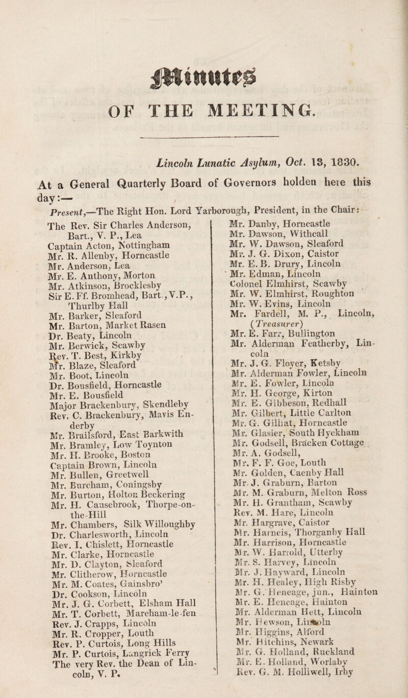 OF THE MEETING Lincoln Lunatic Asylum, Oct. 13, 1830. At a General Quarterly Board of Governors holden here this day:— Present,—The Right Hon. Lord Yarborough, President, in the Chair: The Rev. Sir Charles Anderson, Bart., V. P., Lea Captain Acton, Nottingham Mr. R. Allenby, Horncastle Mr. Anderson, Lea Mr. E. Anthony, Morton Mr, Atkinson, Brocklesby Sir E.Ff. Bromhead, Bart ,V.P. , Thurlby Hall Mr. Barker, Sleaford Mr. Barton, Market Rasen Dr. Beaty, Lincoln Mr. Berwick, Scawby Rev. T. Best, Kirkby Mr. Blaze, Sleaford Mr. Boot, Lincoln Dr. Bousfield, Horncastle Mr. E. Bousfield Major Brackenbury, Skendleby Rev. C. Brackenbury, Mavis En- derby Mr. Rrailsford, East Barkwith Mr. Bramley, Low Toynton Mr. If. Brooke, Boston Captain Brown, Lincoln Mr. Bullen, Greetwell Mr. Burcham, Coningsby Mr. Burton, Holton Beckering Mr. H. Causebrook, Thorpe-on- the-Hill Mr. Chambers, Silk Willoughby Dr. Charlesworth, Lincoln Rev. I. Chislett, Horncastle Mr. Clarke, Horncastle Mr. D. Clayton, Sleaford Mr. Clitherow, Horncastle Mr. M. Coates, Gainshro’ Dr. Cookson, Lincoln Mr. J. G. Corbett, Elsham Hall Mr. T. Corbett, Mareliam-le-fen Rev. J. Crapps, Lincoln Mr. R. Cropper, Louth Rev. P. Curtois, Long Hills Mr. P. Curtois, Langrick Ferry The very Rev. the Dean of Lin¬ Mr. Danby, Horncastle Mr. Dawson, Withcall Mr. W. Dawson, Sleaford Mr. J. G. Dixon, Caistor Mr. E. B. Drury, Lincoln Mr. Edman, Lincoln Colonel Elmhirst, Scawby Mr, W. Elmhirst, Rougliton Mr. W. Evins, Lincoln Mr. Fardell, M. P., Lincoln, (Treasurer) Mr. E. Farr, Buliington Mr. Alderman Featherby, Lin¬ coln Mr. J. G. Floyer, Ketsby Mr. Alderman Fowler, Lincoln Mr. E. Fowler, Lincoln Mr. FI. George, Kirton Mr. E. Gibbeson, Redhall Mr. Gilbert, Little Carlton Mr. G. Gilhat, Horncastle Mr. Glasier, South Hyekham Mr. Godsell, Bracken Cottage Mr. A. Godsell, Mr. F. F. Goe, Louth Mr. Golden, Caenby Hall Mr. J. Graburn, Barton Mr. M. Graburn, Melton Ross Mr. H. Grantham, Scawby Rev. M. Hare, Lincoln Mr. Hargrave, Caistor Mr. Harneis, Thorganby Flail Mr. Harrison, Horncastle Mr. W. Han old, Utterby Mr. S. Harvey, Lincoln Mr. J. Hayward, Lincoln Mr. H. Healey, High Risby Mr. G. Heneage, jun., Hainton Mr. E. Heneage, Hainton Mr. Alderman Hett, Lincoln Mr. Rewson, Lincoln Mr. Higgins, Alford Mr. Hitchins, Newark Mr. G. Flolland, Ruckland Mr. E. Holland, Worlaby