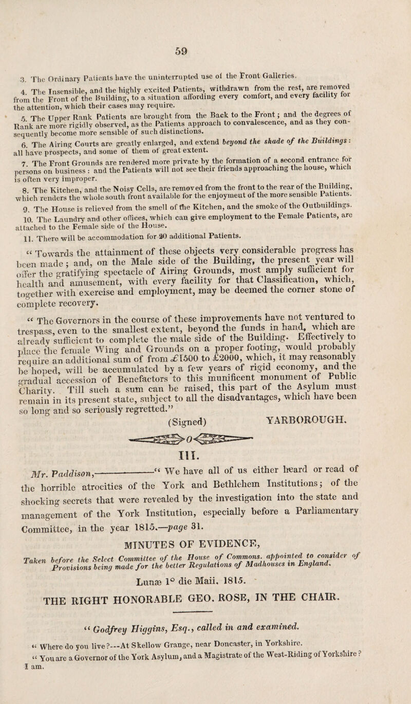 3. The Ordinary Patients have the uninterrupted use ot the Front Galleries. 4 The Insensible, and the highly excited Patients, withdrawn from the rest, are removed from the Front of the Building, to a situation affording every comfort, and every facility for the attention, which their cases may require. « The Upper Rank Patients are brought from the Back to the Front; and the degrees of Rank are more rigidly observed, as the Patients approach to convalescence, and as they con¬ sequently become more sensible of such distinctions. 6 The Airing Courts are greatly enlarged, and extend beyond the shade of the Buildings : all have prospects, and some of them of great extent. 7 The Front Grounds are rendered more private by the formation of a second entrance foi persons on business : and the Patients will not see their friends approaching the house, which is often very improper. 8 The Kitchen, and the Noisy Cells, are removed from the front to the rear of the Building, which renders the whole south front available for the enjoymeut of the more sensible Patients. 9. The I-Iouse is relieved from the smell of the Kitchen, and the smoke of the Outbuildings. 10. The Laundry and other offices, which can give employment to the Female Patients, are attached to the Female side of the House. 11. There will be accommodation for 30 additional Patients. « Towards the attainment of these objects very considerable progress has been made ; and, on the Male side of the Building, the present year will eiTer the ^ratifying spectacle of Airing Grounds, most amply sufficient for health and amusement, with every facility for that Classification, which, together with exercise and employment, may be deemed the corner stone of complete recovery. “ The Governors in the course of these improvements have not ventured to trespass, even to the smallest extent, beyond the funds in hand, which are already sufficient to complete the male side of the Building- Effectively to nlace the female Wing and Grounds on a proper footing, would probably require an additional sum of from £1500 to £2000, which, it may reasonably be hoped, will be accumulated by a few years of rigid economy, and the gradual accession of Benefactors to this munificent monument of Public Charity. Till such a sum can be raised, this part of the Asylum must remain in its present state, subject to all the disadvantages, which have been so long and so seriously regretted.” (Signed) YARBOROUGH. III. Mr. Padclison,____c‘ We have all of us either heard or read of the horrible atrocities of the York and Bethlehem Institutions; of the shocking secrets that were revealed by the investigation into the state and management of the York Institution, especially before a Parliamentary Committee, in the year 181o.—page 31. MINUTES OF EVIDENCE, Taken before the Select Committee of the House of Commons appointed to consider of Provisions being made for the better Regulations of Madhouses m England. Lunse 1° die Maii, 1815. THE RIGHT HONORABLE GEO. ROSE, IN THE CHAIR. “ Godfrey Higgins, Esq., called in and examined. u Where do you live?---At Skellow Grange, near Doncastei, in Yoikshiie. “ You are a Governor of the York Asylum, and a Magistrate of the West-Riding of Yorkshire ? I am.