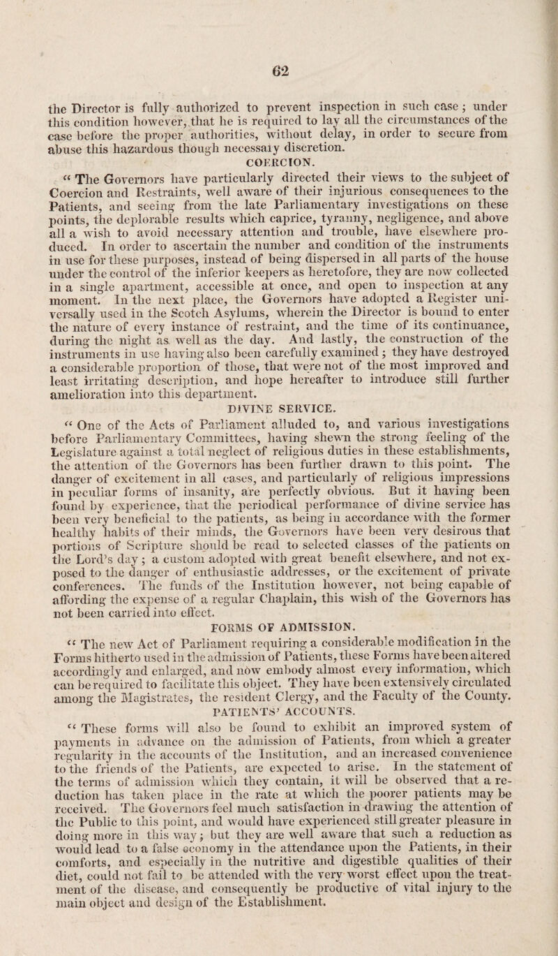 the Director is fully authorized to prevent inspection in such case; under this condition however, that he is required to lay all the circumstances of the case before the proper authorities, without delay, in order to secure from abuse this hazardous though necessaiy discretion. COERCION. “ The Governors have particularly directed their views to the subject of Coercion and Restraints, well aware of their injurious consequences to the Patients, and seeing from the late Parliamentary investigations on these points, the deplorable results which caprice, tyranny, negligence, and above all a wish to avoid necessary attention and trouble, have elsewhere pro¬ duced. In order to ascertain the number and condition of the instruments in use for these purposes, instead of being dispersed in all parts of the house under the control of the inferior keepers as heretofore, they are now collected in a single apartment, accessible at once, and open to inspection at any moment. In the next place, the Governors have adopted a Register uni¬ versally used in the Scotch Asylums, wherein the Director is bound to enter the nature of every instance of restraint, and the time of its continuance, during the night as well as the day. And lastly, the construction of the instruments in use having also been carefully examined ; they have destroyed a considerable proportion of those, that were not of the most improved and least irritating description, and hope hereafter to introduce still further amelioration into this department. DIVINE SERVICE. “ One of the Acts of Parliament alluded to, and various investigations before Parliamentary Committees, having shewn the strong feeling of the Legislature against a total neglect of religious duties in these establishments, the attention of the Governors has been further drawn to this point. The danger of excitement in all cases, and particularly of religious impressions in peculiar forms of insanity, are perfectly obvious. But it having been found by experience, that the periodical performance of divine service has been very beneficial to the patients, as being in accordance with the former healthy habits of their minds, the Governors have been very desirous that portions of Scripture should be read to selected classes of the patients on the Lord’s day ; a custom adopted with great benefit elsewhere, and not ex¬ posed to the danger of enthusiastic addresses, or the excitement of private conferences. The funds of the Institution however, not being capable of affording the expense of a regular Chaplain, this wish of the Governors has not been carried into effect. FORMS OF ADMISSION. “ The new Act of Parliament requiring a considerable modification in the Forms hitherto used in the admission of Patients, these Forms have been altered accordingly and enlarged, and now embody almost every information, which can be required to facilitate this object. They have been extensively circulated among the Magistrates, the resident Clergy, and the Faculty of the County. PATIENTS’ ACCOUNTS. “ These forms will also be found to exhibit an improved system of payments in advance on the admission of Patients, from which a greater regularity in the accounts of the Institution, and an increased convenience to the friends of the Patients, are expected to arise. In the statement of the terms of admission which they contain, it will be observed that a re¬ duction has taken place in the rate at which the poorer patients may be received. The Governors feel much satisfaction in drawing the attention of the Public to this point, and would have experienced still greater pleasure in doing more in this way; but they are well aware that such a reduction as would lead to a false economy in the attendance upon the Patients, in their comforts, and especially in the nutritive and digestible qualities of their diet, could not fail to be attended with the very worst effect upon the treat¬ ment of the disease, and consequently be productive of vital injury to the main object and design of the Establishment.