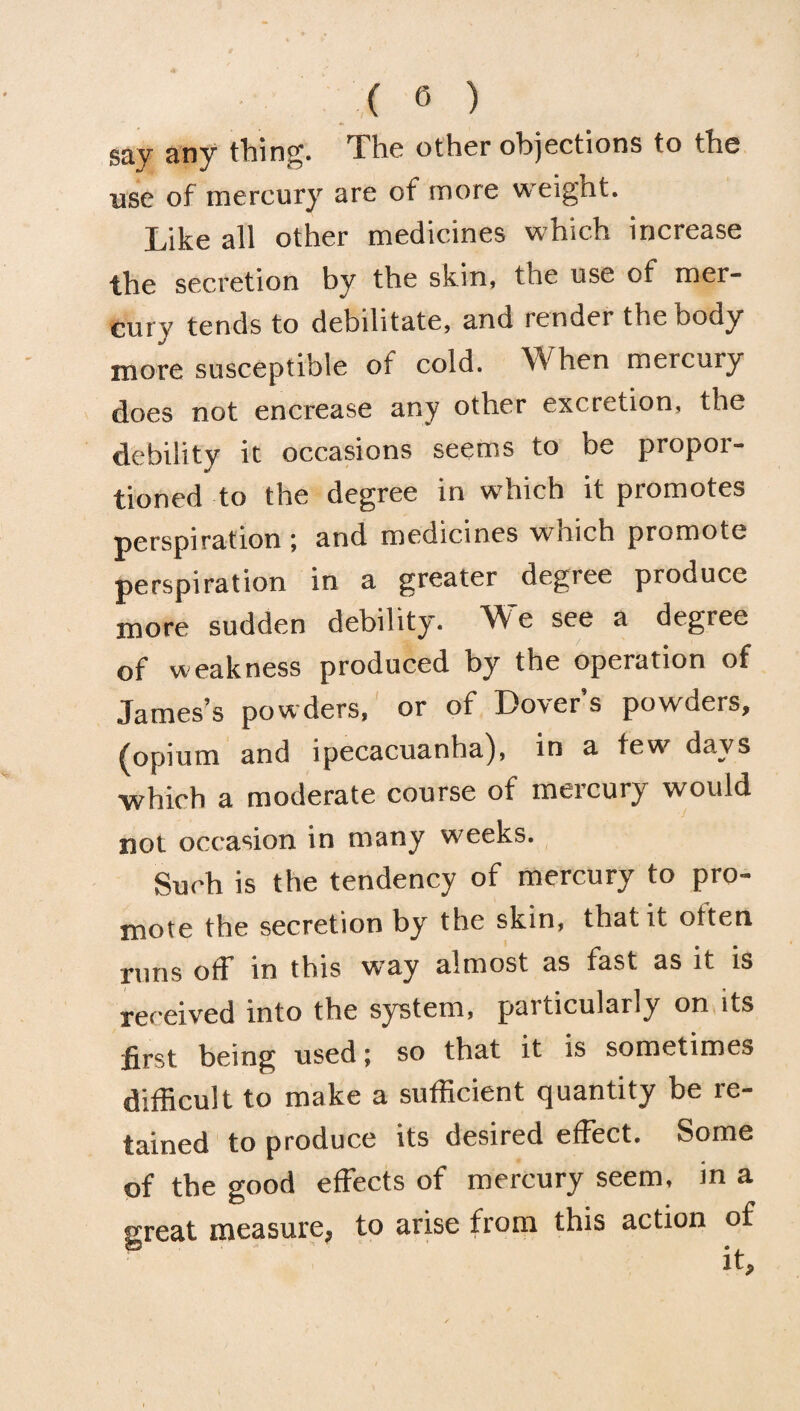 say any thing. The other objections to the use of mercury are of more weight. Like all other medicines which increase the secretion by the skin, the use of mer¬ cury tends to debilitate, and lender the Dody more susceptible of cold. When mercury does not encrease any other excretion, the debility it occasions seems to be propor¬ tioned to the degree in which it promotes perspiration ; and medicines which promote perspiration in a greater degree produce more sudden debility. We see a degree of weakness produced by the operation of James’s powders, or of Dover’s powders, (opium and ipecacuanha), in a few days ■which a moderate course of mercury would not occasion in many weeks. Such is the tendency of mercury to pro¬ mote the secretion by the skin, that it often runs off in this w’uy almost as fast as it is received into the system, paiticularly on its first being used; so that it is sometimes difficult to make a sufficient quantity be re¬ tained to produce its desired effect. Some of the good effects of mercury seem, in a great measure, to arise from this action of it.