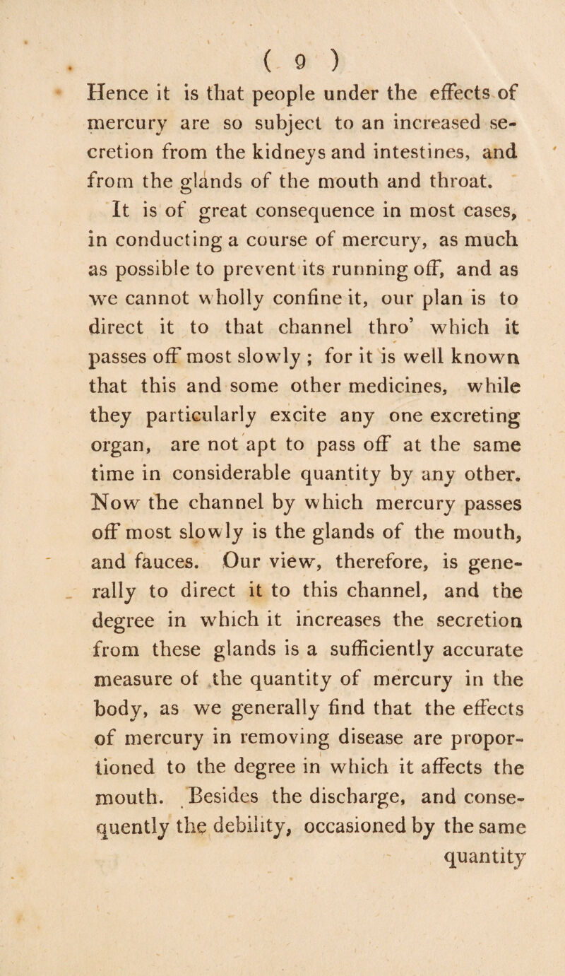 Hence it is that people under the effects of mercury are so subject to an increased se¬ cretion from the kidneys and intestines, and from the glands of the mouth and throat. It is of great consequence in most cases, in conducting a course of mercury, as much as possible to prevent its running off, and as we cannot wholly confine it, our plan is to direct it to that channel thro’ which it * passes off most slow ly ; for it is well known that this and some other medicines, while they particularly excite any one excreting organ, are not apt to pass off at the same time in considerable quantity by any other. Now the channel by which mercury passes off most slowly is the glands of the mouth, and fauces. Our view, therefore, is gene¬ rally to direct it to this channel, and the degree in which it increases the secretion from these glands is a sufficiently accurate measure of the quantity of mercury in the body, as we generally find that the effects of mercury in removing disease are propor- i tioned to the degree in which it affects the mouth. Besides the discharge, and conse¬ quently the debility, occasioned by the same quantity