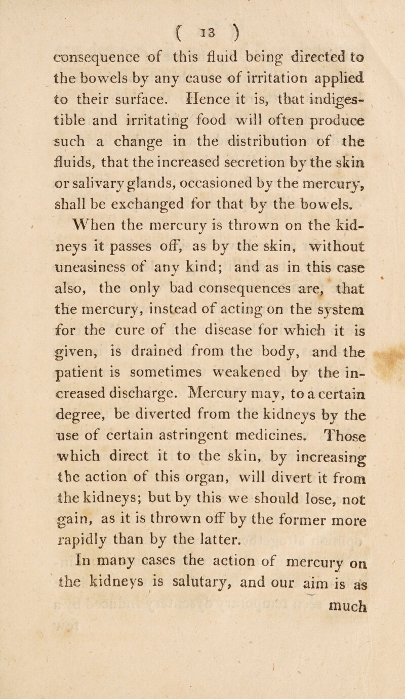 consequence of this fluid being directed to the bowels by any cause of irritation applied to their surface. Hence it is, that indiges¬ tible and irritating food will often produce such a change in the distribution of the fluids, that the increased secretion bv the skin m/ or salivary glands, occasioned by the mercury, shall be exchanged for that by the bowels. When the mercury is thrown on the kid- mr neys it passes off, as by the skin, without uneasiness of any kind; and as in this case also, the only bad consequences are, that the mercury, instead of acting on the system for the cure of the disease for which it is given, is drained from the body, and the patient is sometimes weakened by the in¬ creased discharge. Mercury may, to a certain degree, be diverted from the kidneys by the use of certain astringent medicines. Those which direct it to the skin, by increasing the action of this organ, will divert it from the kidneys; but by this we should lose, not gain, as it is thrown off by the former more rapidly than by the latter. In many cases the action of mercury on the kidneys is salutary, and our aim is as much