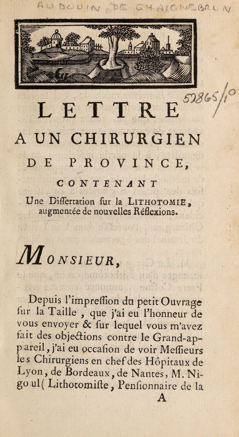 a is ^ ■ nj a 5/? i «v LETTRE A UN CHIRURGIEN DE PROVINCE* CONTENANT Une Diflertation fur la Lithotomie s augmentée de nouvelles Réflexions. M 0 NSI EUR, Depuis rimpretfion du petit Ouvrage iiir la Taille , que j’ai eu l’honneur de vous envoyer 6c fur lequel vous m’avez fait des objections contre le Grand-ap- p areil, j’ai eu occafion de voir Meilleurs les Chirurgiens en chef des Hôpitaux de Lyon, de Bordeaux, de Nantes, M. Ni- goul( LithotomiRe, Penfionnaire de la A