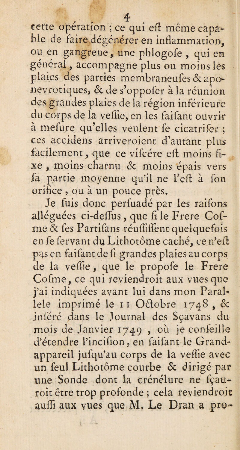 certe opération ; ce qui eft meme capa¬ ble de faire dégénérer en inflammation, ou en gangrené, une phlogofe , qui en général, accompagne plus ou moins les plaies des parties membraneufes&apo nevrotiques, <Sc de s’oppofer à la réunion des grandes plaies de la région inférieure du corps de la veflie, en les faifant ouvrir à melure qu’elles veulent fe cicatrifer ; ces accidens arriveroient d’autant plus facilement, que ce vifcére eft moins fi¬ xe , moins charnu de moins épais vers fa partie moyenne qu’il ne i’eft à fon orifice , ou à un pouce près* Je fuis donc perfuadé par les raifons alléguées ci-defius, que fi le Frere Cof- me de fes Partifans réuffiflfent quelquefois en fe fer van t du Lithotome caché, ce n’eft pas en faifant de fi grandes plaies au corps de la veflie, que le propofe le Frere Cofme, ce qui reviendroit aux vues que j’ai indiquées avant lui dans mon Paral¬ lèle imprimé le 11 Oétobre 1748 , & inféré dans le Journal des Sçavans du mois de Janvier 1749 , où je confeille d’étendre l’incifion, en faifant le Grand- appareil jufqu’au corps de la veflie avec un feul Lithotôme courbe & dirigé par une Sonde dont la crénélure ne fçao- toit être trop profonde ; cela reviendroit aufli aux vues que M» Le Dran a pro-