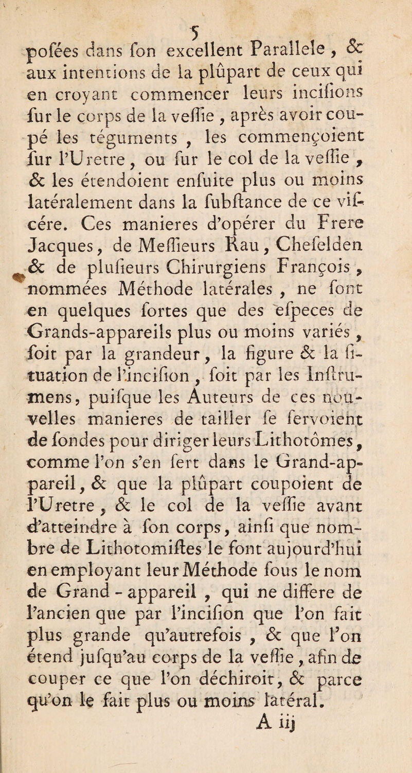 pofées dans fon excellent Parallèle , Sc aux intentions de la plûpart de ceux qui en croyant commencer leurs incifions fur le corps de la veffie , après avoir cou¬ pé les téguments , les commençoient fur l’Urètre , ou fur le coi de la veflie , Sc les étendoient enfuite plus ou moins latéralement dans la fubftance de ce vif- cére. Ces maniérés d’opérer du Frere Jacques, de Meilleurs Kau , Chefelden ^Sc de plufieurs Chirurgiens François , nommées Méthode latérales , ne font en quelques fortes que des efpeces de Grands-appareils plus ou moins variés, foit par la grandeur, la figure Sc la fi- tuation de l’incifion , foit par les lnflru- mens, puifque les Auteurs de ces nou¬ velles maniérés de tailler fe lervoieht de fondes pour diriger leurs Lithotomes, comme l’on s’en fert dans le Grand-ap¬ pareil , Sc que la plûpart coupoient de l’Uretre , Sc le col de la veffie avant d’atteindre à fon corps, ainfi que nom¬ bre de Lithotomifles le font aujourd’hui en employant leur Méthode fous le nom de Grand - appareil , qui ne différé de l’ancien que par l’incifion que l’on fait plus grande qu’autrefois , Sc que l’on étend jufqu’au corps de la veffie , afin dû couper ce que l’on déchiroit, Sc parce qu’on le fait plus ou moins latéral.