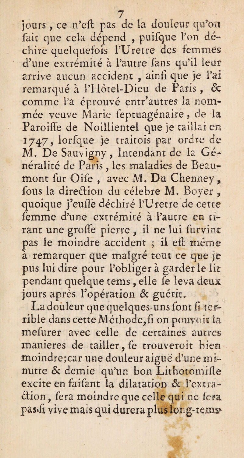 jours, ce n’efi pas de la douleur qu’on fait que cela dépend , puifque l’on dé¬ chire quelquefois l’Uretre des femmes d’une extrémité à l’autre fans qu’il leur arrive aucun accident , ainfi que je l’ai remarqué à l’Hôtel-Dieu de Paris , & comme Ta éprouvé entr’autres la nom¬ mée veuve Marie feptuagénaire, de la Pareille de Noillientel que je taillai en 1747, lorfque je traitois par ordre de M. De Sauvigny, Intendant de la Gé¬ néralité de Paris, les maladies de Beau¬ mont fur Oife , avec M, Du Chenney , fous la direéfion du célébré M. Boyer, quoique j’eulfe déchiré l’Uretre de cette femme d’une extrémité à l’autre en ti¬ rant une grolfe pierre , il ne lui fur vint pas le moindre accident ; il eft même à remarquer que malgré tout ce que je pus lui dire pour l’obliger à garder le lit pendant quelque tems /elle fe leva deux jours après l’opération & guérit. La douleur que quelques-uns font fi ter¬ rible dans cette Méthode,fi on pouvoir la mefurer avec celle de certaines autres maniérés de tailler, fe trouveroit bien moindre;car une douleur aiguë d’une mi- nutte & demie qu’un bon Lithotomifie excite en faifant la dilatation & l’extra- éfion, fera moindre que celle qui ne fera pas*fi vive mais qui durera plus long- tems*