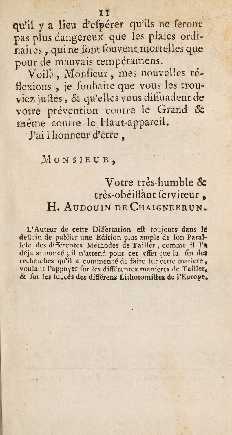 ir qu’il y a lieu d’efpérer qu’ils ne feront pas plus dangereux que les plaies ordi¬ naires , qui ne font fouvent mortelles que pour de mauvais tempéramens. Voilà , Monfieur, mes nouvelles ré¬ flexions , je fouhaite que vous les trou¬ viez juftes, 6c qu’elles vous difliiadent de votre prévention contre le Grand 6c même contre le Haut-appareil. J’ai 1 honneur d’être , Monsieur, Votre très-humble & très-obéiflant fervireur * H. Audouin de Chaignebrun* L'Auteur de cette DiÏÏertation eft toujours dans ïe defiein de publier une Edition plus ample de fon Paral¬ lèle des différentes Méthodes de Tailler, comme il l’a déjà annoncé ; il n’attend pour cet effet que la fin des recherches qu’il a commencé de faire fur cette matière » voulant l’appuyer fur les différentes maniérés de Tailler» & fur les fuccès des différens Lithotomiftes de l’Europe,