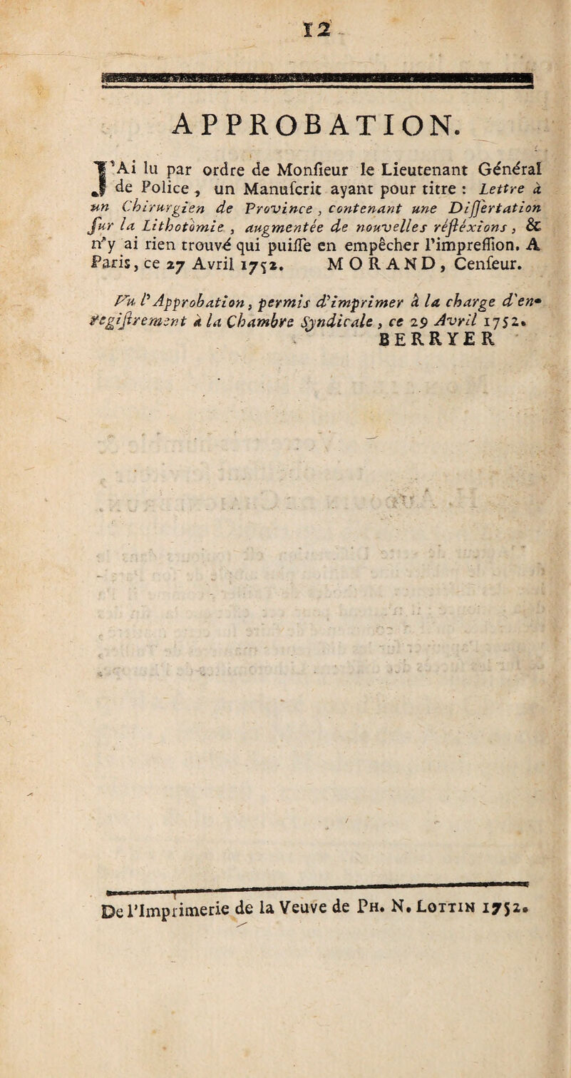 fâsmeBmgm Baasfcagaa APPROBATION. Î’Ài lu par ordre de Moniteur le Lieutenant Général de Police, un Manufcrit ayant pour titre : Lettre à un Chirurgien de Province , contenant une DiJJ'ertation fur la Lithotomie , augmentée de nouvelles réflexions, & n'y ai rien trouv-é qui puide en empêcher rimpreflton. A Paris, ce 27 Avril 1752. MORAND, Cenfeur. F'u /’ Approbation, permis di imprimer a la charge d'en• yegilirement a la Chambre Syndicale , ce 29 Avril 1752. BERRYER De l’Imprimerie de la Veuve de Ph. N.Lottin 1752.