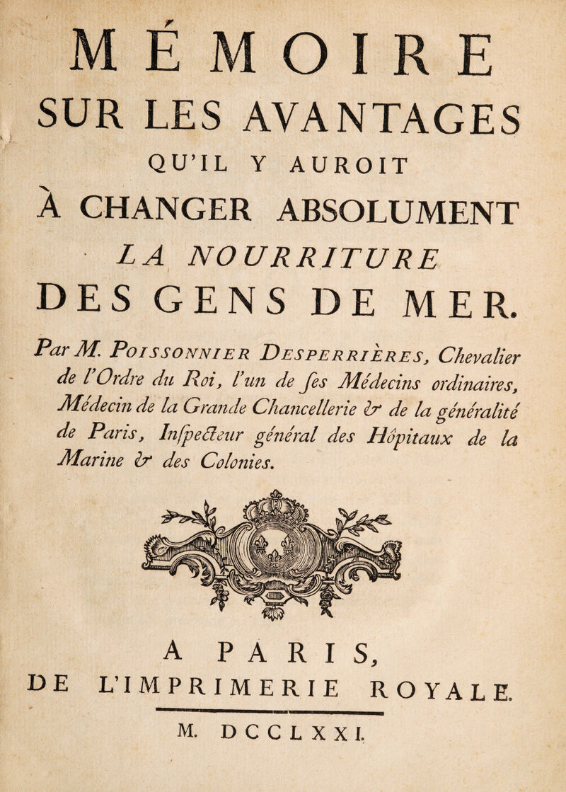 MÉMOIRE SUR LES AVANTAGES QU’IL Y A U R OIT À CHANGER ABSOLUMENT LA NOURRITURE DES GENS DE MER. ParM. Poissonnier Desperrieres, Chevalier de l Ordre du Roi, l un de Jes Médecins ordinaires, Médecin de la Grande Chancellerie & de la généralité de Pans, Infpeéleur général des Hôpitaux de la Marine & des Colonies. A PARIS, DE L’IMPRIMERIE ROYALE. M. DCCLXXI.