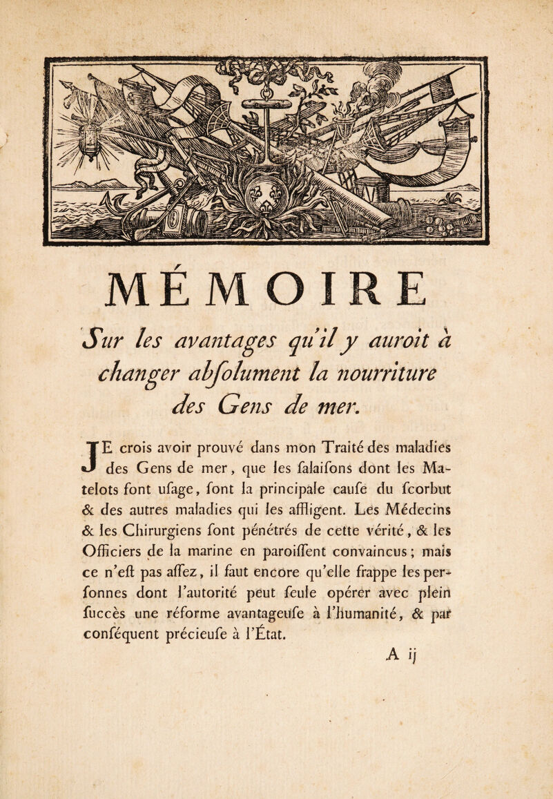 Sur les avantages qu’il y auroit a changer ahfolument la nourriture des Gens de mer. JE crois avoir prouvé dans mon Traité des maladies des Gens de mer, que les falaifons dont les Ma¬ telots font ufage, font la principale caufe du fcorbut 6c des autres maladies qui les affligent. Les Médecins 6c les Chirurgiens font pénétrés de cette vérité, 6c les Officiers de la marine en paroiffent convaincus ; mais ce n’efl pas alfez, il faut encore qu’elle frappe lesper- fonnes dont l’autorité peut feule opérer avec plein fuccès une réforme avantageufe à l’humanité, 6c par conféquent précieufe à l’État. A ij