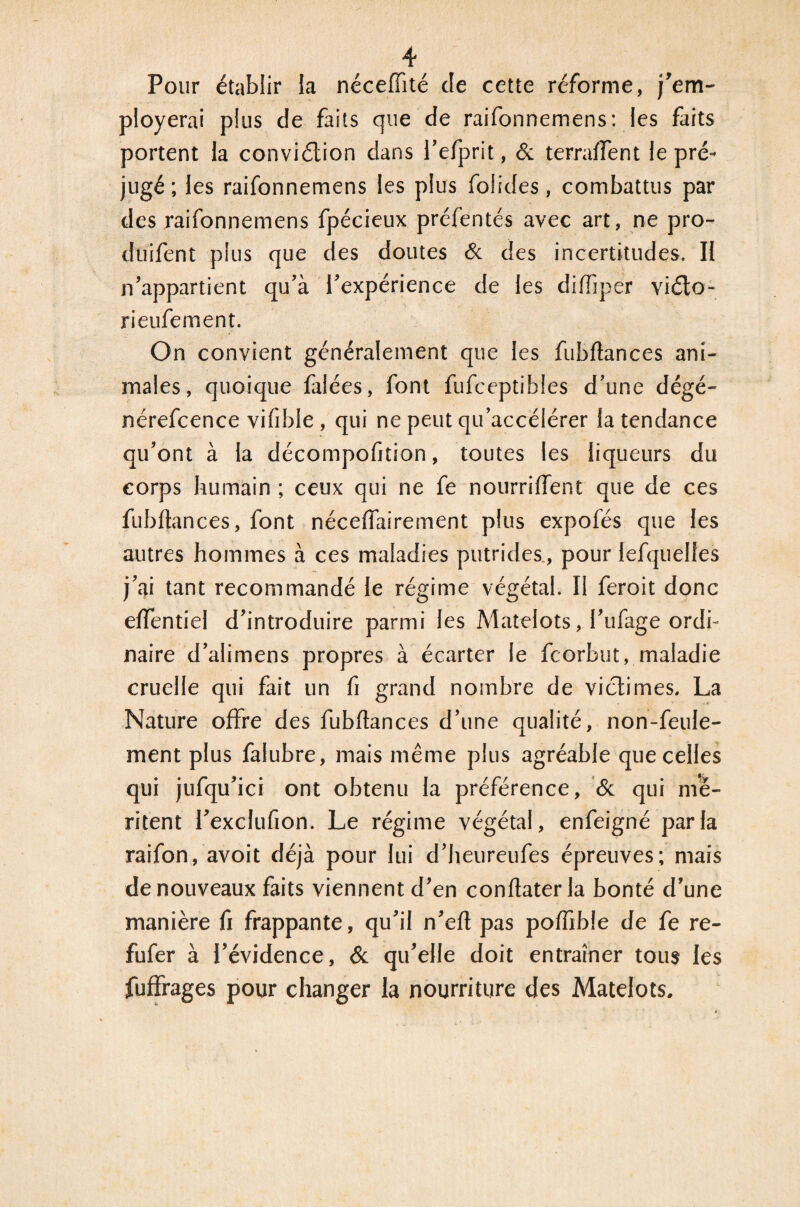 Pour établir la néceffité de cette réforme, j’em- ployerai plus de faits que de raifonnemens: les faits portent la conviélion dans l’efprit, & terraffent le pré¬ jugé ; les raifonnemens les plus folides, combattus par des raifonnemens fpécieux préfentés avec art, ne pro- duifent plus que des doutes & des incertitudes. II n’appartient qu’à l’expérience de les difiiper viélo- rieufement. On convient généralement que les fubflances ani¬ males, quoique filées, font fufceptibles d’une dégé- nérefcence vifd>le, qui ne peut qu’accélérer la tendance qu’ont à la décompofition, toutes les liqueurs du corps humain ; ceux qui ne fe nourriffent que de ces fubflances, font nécelfairement plus expofés que les autres hommes à ces maladies putrides , pour lefquelies j’ai tant recommandé le régime végétal. Il feroit donc effentiel d’introduire parmi les Matelots, l’ufage ordi¬ naire d’alimens propres à écarter le fcorbut, maladie cruelle qui fait un fi grand nombre de victimes. La Nature offre des fubflances d’une qualité, non-feule¬ ment plus falubre, mais même plus agréable que celles qui jufqu’ici ont obtenu la préférence, & qui mé¬ ritent l’exclufion. Le régime végétal, enfeigné parla raifon, avoit déjà pour lui d’heureufes épreuves; mais de nouveaux faits viennent d’en conflaterla bonté d’une manière fi frappante, qu’il n’efl pas poffible de fe re- fufer à l’évidence, & qu’elle doit entraîner tous les fuffrages pour changer la nourriture des Matelots.