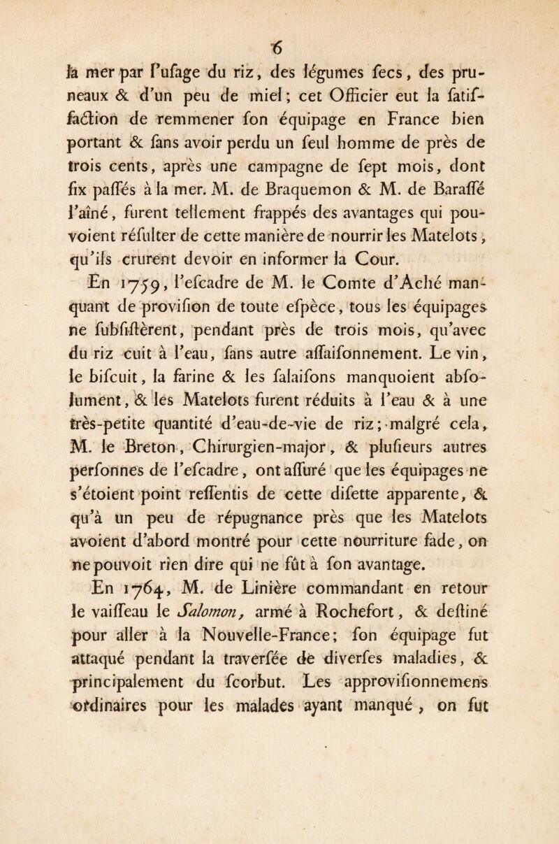 la mer par Pulage du riz, des légumes fecs, des pru¬ neaux & d’un peu de miel ; cet Officier eut la fatif- faétion de remmener fon équipage en France bien portant & fans avoir perdu un feul homme de près de trois cents, après une campagne de fept mois, dont fix partes à la mer. M. de Braquemon & M. de Barafle l’aîné, furent tellement frappés des avantages qui pou- voient réfulter de cette manière de nourrir les Matelots, qu’ils crurent devoir en informer la Cour. En 1759, Pefcadre de M. le Comte d’Aehé man¬ quant de provifion de toute efpèce, tous les équipages ne fubfiftèrent, pendant près de trois mois, qu’avec du riz cuit à Peau, fans autre aflaifonnement. Le vin, le bifcuit, la farine & les falaifons manquoient abfo- lument, & les Matelots furent réduits à Peau & à une très-petite quantité d’eau-de-vie de riz; malgré cela, M. le Breton, Chirurgien-major, & plufieurs autres perfonnes de Pefcadre, ontafluré que les équipages ne s’étoient point refîèntis de cette difette apparente, Sl qu’à un peu de répugnance près que les Matelots avoient d’abord montré pour cette nourriture fade, on nepouvoit rien dire qui ne fût à fon avantage. En 1764, M. de Linière commandant en retour le vairteau le Salomon, armé à Rochefort, & dertiné pour aller à la Nouvelle-France; fon équipage fut attaqué pendant la traverfée de diverfes maladies, 6c principalement du fcorbut. Les approvifionnemens ordinaires pour les malades ayant manqué , on fut