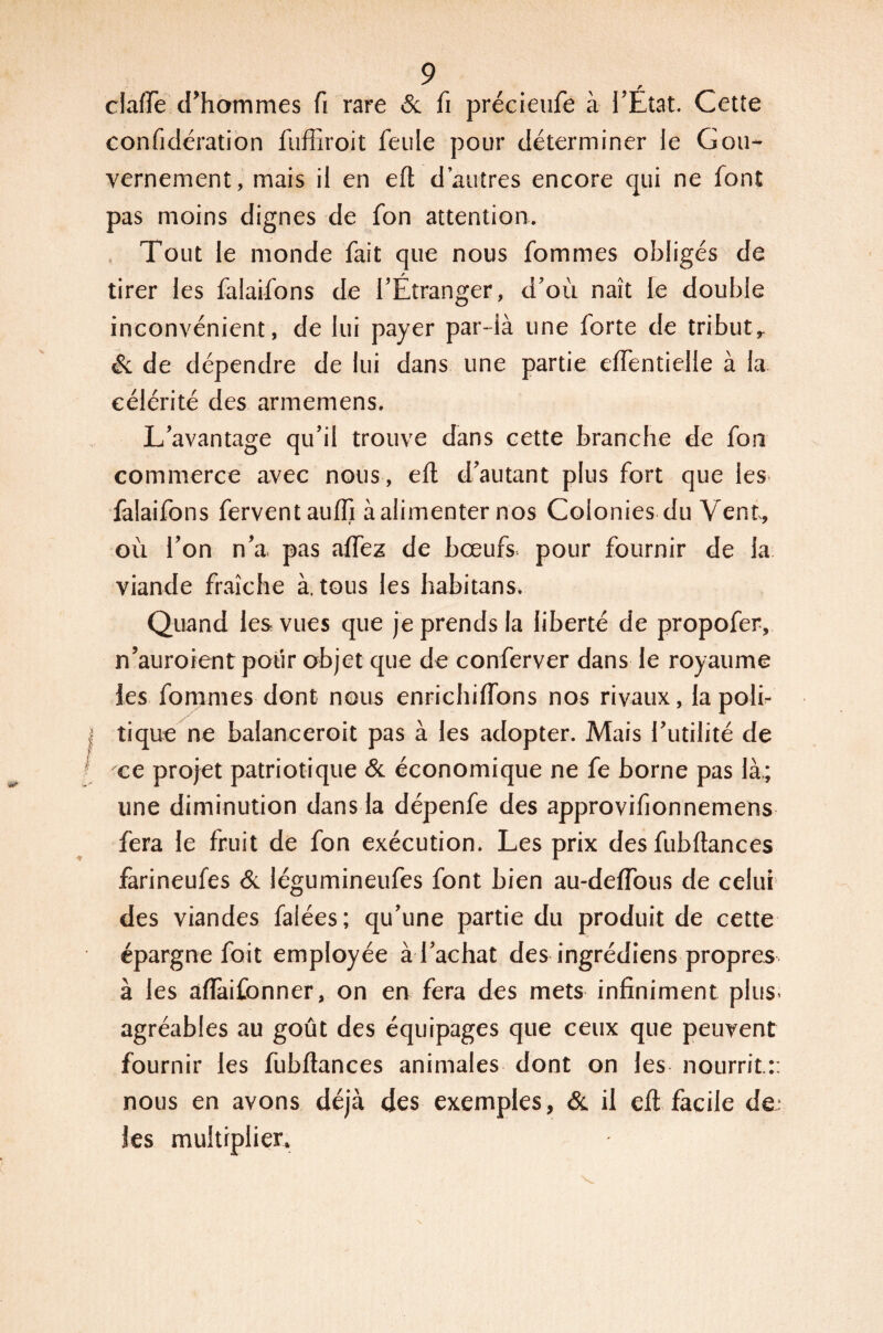 claire d'hommes fi rare & fi précieufe à l'État. Cette confidération fuffiroit feule pour déterminer le Gou¬ vernement, mais il en eft d’autres encore qui ne font pas moins dignes de fon attention. Tout le monde fait que nous fommes obligés de tirer les falaifons de l'Étranger, d’où naît le double inconvénient, de lui payer par-ià une forte de tributr & de dépendre de lui dans une partie eftentielle à la célérité des arméniens. L'avantage qu'il trouve dans cette branche de fon commerce avec nous, eft d'autant plus fort que les- falaifons fervent aufti à alimenter nos Colonies du Vent, où l'on n'a. pas allez de bœufs, pour fournir de la viande fraîche à. tous les habitans. Quand les vues que je prends la liberté de propofer, n’auroient pour objet que de conferver dans le royaume les fommes dont nous enrichi (Tons nos rivaux, la poli¬ tique ne baîanceroit pas à les adopter. Mais l’utilité de ce projet patriotique & économique ne fe borne pas là.; une diminution dans la dépenfe des approvifionnemens fera le fruit de fon exécution. Les prix des fubftances farineufes & légumineufes font bien au-deflbus de celui des viandes falées; qu'une partie du produit de cette épargne fait employée à l'achat des ingrédiens propres à les aflàifonner, on en fera des mets infiniment plus* agréables au goût des équipages que ceux que peuvent fournir les fubftances animales dont on les nourrit.:: nous en avons déjà des exemples, & il eft facile de. les multiplier*