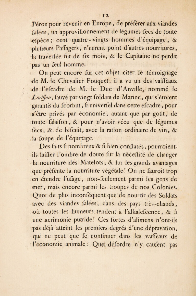 Pérou pour revenir en Europe, de préférer aux viandes Talées, un approvifionnement de légumes fecs de toute •efnèce ; cent quatre-vingts hommes d’équipage, & plufieurs Palfagers, n’eurent point d’autres nourritures, la traverfée fut de fix mois, 6c le Capitaine ne perdit pas un feu! homme. On peut encore fur cet objet citer le témoignage de M. le Chevalier Fouquet; il a vu un des vailfeaux de l’efcadre de M. le Duc d’Anville., nommé le Larfflon, fauvé par vingt foldats de Marine, qui s’étoient garantis du fcorbut, fi univerfel dans cette efcadre, pour s’être privés par économie, autant que par goût, de toute làlaifon, & pour n’avoir vécu que de légumes fecs, 6c de bifcuit, avec la ration ordinaire de vin, 6c la foupe de l’équipage. Des faits fi nombreux & fi bien confiatés, pourroient- ils lailfer l’ombre de doute fur la nécelfité de changer la nourriture des Matelots, 6c fur les grands avantages que préfente la nourriture végétale ! On ne fauroit trop en étendre l’ufage, non-feulement parmi les gens de mer, mais encore parmi les troupes de nos Colonies. Quoi de plus inconféquent que de nourrir des Soldats avec des viandes falées, dans des pays très-chauds, où toutes les humeurs tendent à l’alkalefcence, & à une acrimonie putride! Ces fortes d’alimens n’ont-ils pas déjà atteint les premiers degrés d’une dépravation, qui ne peut que fe continuer dans les vailfeaux de l’économie animale l Quel défordre n’y caufent pas