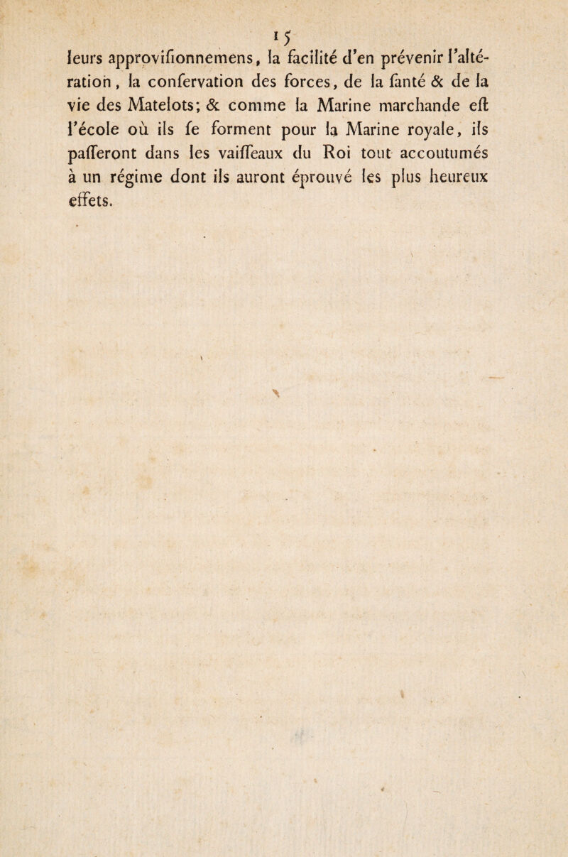 leurs approvifionnemens, ia facilité d’en prévenir l’alté¬ ration , la confervation des forces, de la fànté & de la vie des Matelots; & comme la Marine marchande efl l’école où ils fe forment pour la Marine royale, ils paieront dans les vailfeaux du Roi tout accoutumés à un régime dont ils auront éprouvé les plus heureux effets.