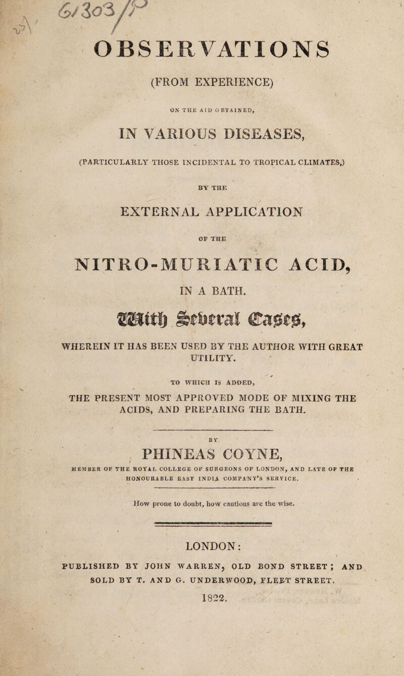 OBSERVATIONS (FROM EXPERIENCE) ON THE AID OBTAINED, IN VARIOUS DISEASES, (PARTICULARLY THOSE INCIDENTAL TO TROPICAL CLIMATES,) BY THE EXTERNAL APPLICATION OP THE NITRO-MURI AT IC ACID, IN A BATH. WHEREIN IT HAS BEEN USED BY THE AUTHOR WITH GREAT UTILITY. ^ / TO WHICH IS ADDED, THE PRESENT MOST APPROVED MODE OF MIXING THE ACIDS, AND PREPARING THE BATH. BY PHINEAS COYNE, MEMBER OF THE ROYAL COLLEGE OF SURGEONS OF LONDON, AND LATE OF THE HONOURABLE EAST INDIA COMPANY'S SERVICE. How prone to doubt, how cautious are the wise. LONDON: PUBLISHED BY JOHN WARREN, OLD BOND STREET J AND SOLD BY T. AND G. UNDERWOOD, FLEET STREET.