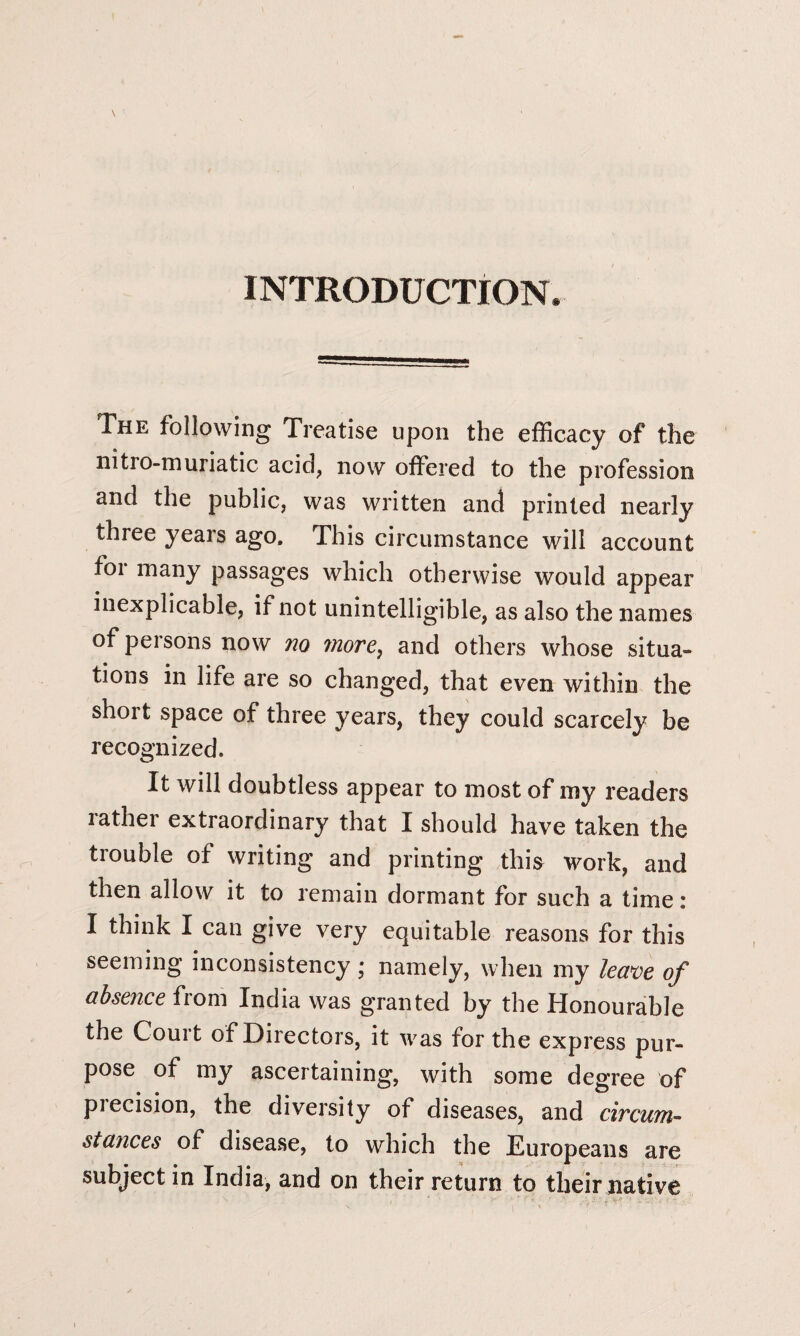 INTRODUCTION. The following Treatise upon the efficacy of the nitro-muriatic acid, now offered to the profession and the public, was written and printed nearly three years ago. This circumstance will account for many passages which otherwise would appear inexplicable, if not unintelligible, as also the names of persons now no more, and others whose situa¬ tions in life are so changed, that even within the short space of three years, they could scarcely be recognized. It will doubtless appear to most of my readers lather extraordinary that I should have taken the trouble of writing and printing this work, and then allow it to remain dormant for such a time: I think I can give very equitable reasons for this seeming inconsistency; namely, when my leave of absence from India was granted by the Honourable the Couit of Directors, it was for the express pur¬ pose of my ascertaining, with some degree of piecision, the diversity of diseases, and circum- stances of disease, to which the Europeans are subject in India, and on their return to their native