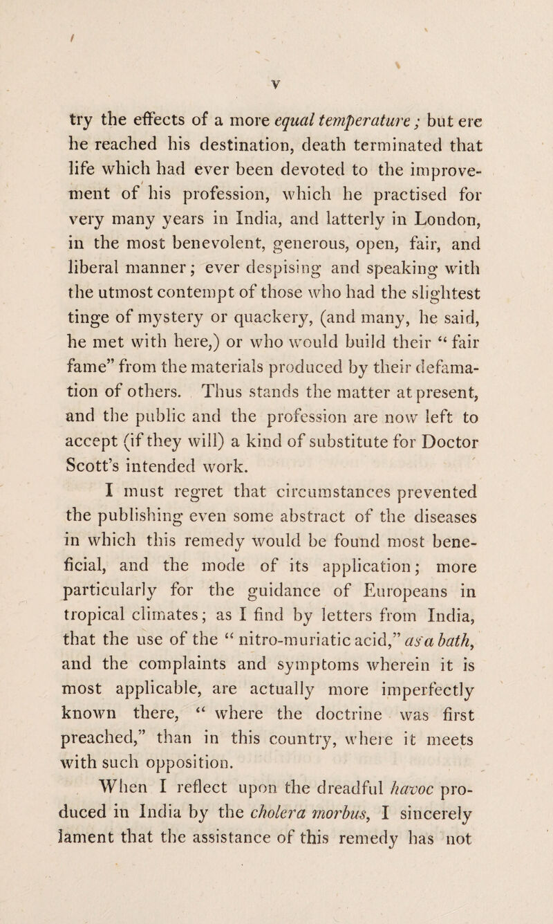 t y try the effects of a more equal temperature ; bu t ere he reached his destination, death terminated that life which had ever been devoted to the improve¬ ment of his profession, which he practised for very many years in India, and latterly in London, in the most benevolent, generous, open, fair, and liberal manner; ever despising and speaking with the utmost contempt of those who had the slightest tinge of mystery or quackery, (and many, he said, he met with here,) or who would build their 44 fair fame” from the materials produced by their defama¬ tion of others. Thus stands the matter at present, and the public and the profession are now left to accept (if they will) a kind of substitute for Doctor Scott’s intended work. I must regret that circumstances prevented the publishing even some abstract of the diseases in which this remedy would be found most bene- •j fcial, and the mode of its application; more particularly for the guidance of Europeans in tropical climates; as I find by letters from India, that the use of the “ nitro-muriatic acid,” as'a bath, and the complaints and symptoms wherein it is most applicable, are actually more imperfectly known there, 44 where the doctrine was first preached,” than in this country, where it meets with such opposition. When I reflect upon the dreadful havoc pro¬ duced in India by the cholera morbus, I sincerely lament that the assistance of this remedy has not