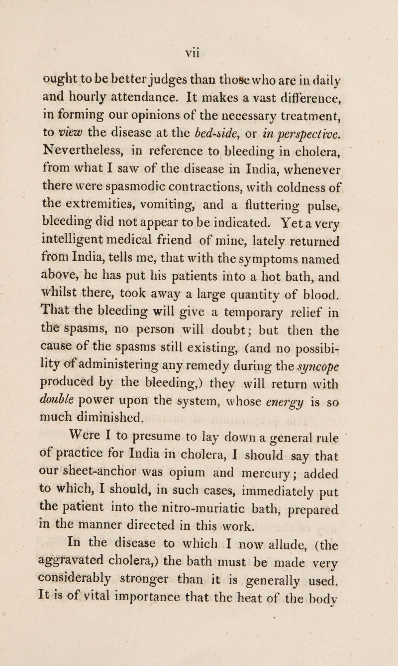 vu ought to be better judges than those who are in daily and hourly attendance. It makes a vast difference, in forming our opinions of the necessary treatment, to view the disease at the bedside, or in perspective. Nevertheless, in reference to bleeding in cholera, from what I saw of the disease in India, whenever there were spasmodic contractions, with coldness of the extremities, vomiting, and a fluttering pulse, bleeding did not appear to be indicated. Yet a very intelligent medical friend of mine, lately returned from India, tells me, that with the symptoms named above, he has put his patients into a hot bath, and whilst there, took away a large quantity of blood. That the bleeding will give a temporary relief in the spasms, no person will doubt; but then the cause of the spasms still existing, (and no possibi¬ lity of administering any remedy during the syncope produced by the bleeding,) they will return with double power upon the system, whose energy is so much diminished. Were I to presume to lay down a general rule of practice for India in cholera, I should say that our sheet-anchor was opium and mercury; added to which, I should, in such cases, immediately put the patient into the nitro-muriatic bath, prepared m the manner directed in this work. In the disease to which I now allude, (the aggravated cholera,) the bath must be made very considerably stronger than it is generally used. It is of vital importance that the heat of the body