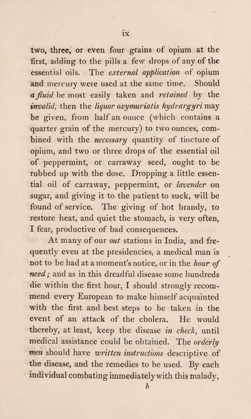 two, three, or even four grains of opium at the first, adding to the pills a few drops of any of the essential oils. The external application of opium and mercury were used at the same time. Should a fluid be most easily taken and retained by the invalid, then the liquor oxymuriatis hydrargyri may be given, from half an ounce (which contains a quarter grain of the mercury) to two ounces, com¬ bined with the necessary quantity of tincture of opium, and two or three drops of the essential oil of peppermint, or carraway seed, ought to be rubbed up with the dose. Dropping a little essen¬ tial oil of carraway, peppermint, or lavender on sugar, and giving it to the patient to suck, will be found of service. The giving of hot brandy, to restore heat, and quiet the stomach, is very often, I fear, productive of bad consequences. At many of our out stations in India, and fre¬ quently even at the presidencies, a medical man is not to be had at a moment’s notice, or in the hour of need; and as in this dreadful disease some hundreds die within the first hour, I should strongly recom¬ mend every European to make himself acquainted with the first and best steps to be taken in the event of an attack of the cholera. He would thereby, at least, keep the disease in check, until medical assistance could be obtained. The orderly men should have written instructions descriptive of the disease, and the remedies to be used. By each individual combating immediately with this malady, b