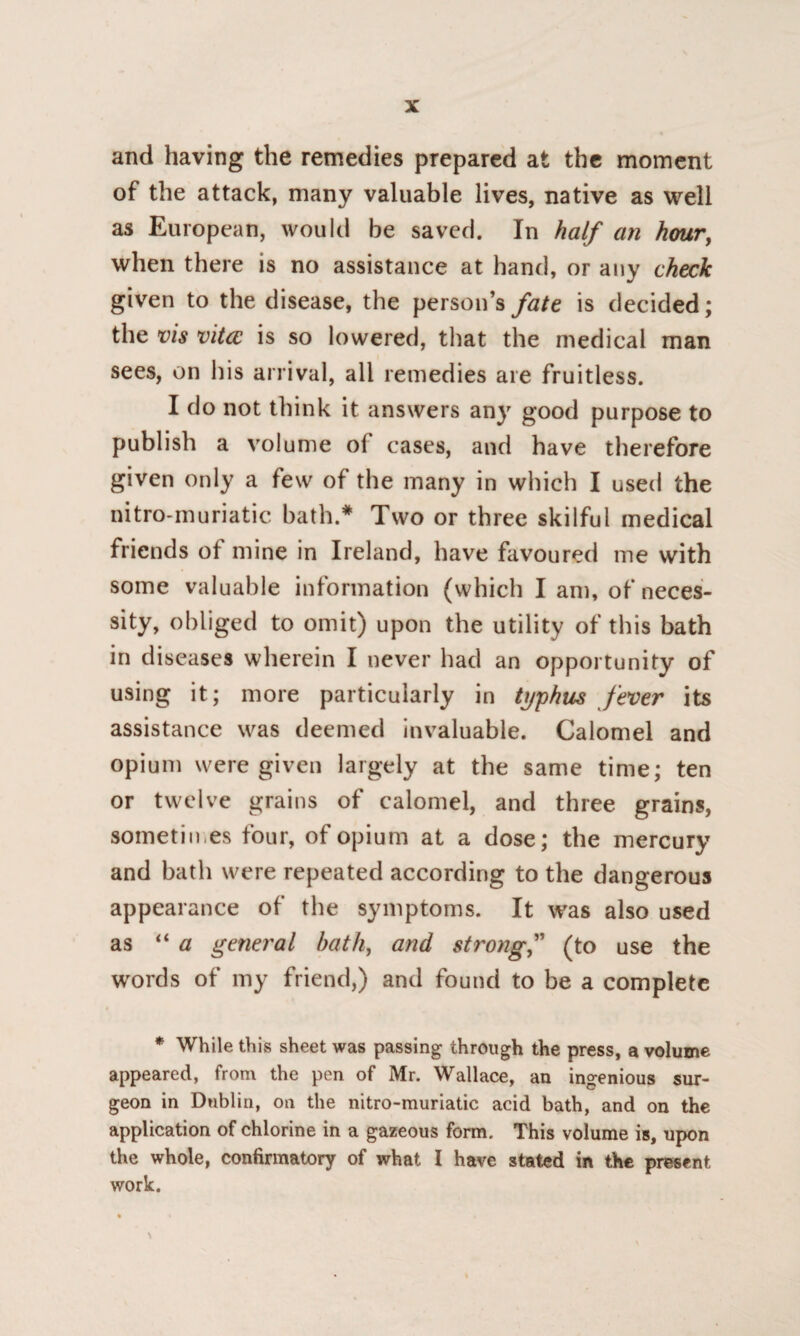 and having the remedies prepared at the moment of the attack, many valuable lives, native as well as European, would be saved. In half an hour, when there is no assistance at hand, or any check given to the disease, the person’s fate is decided; the vis vita, is so lowered, that the medical man sees, on his arrival, all remedies are fruitless. I do not think it answers any good purpose to publish a volume ol cases, and have therefore given only a few of the many in which I used the nitro-muriatic bath.* Two or three skilful medical friends of mine in Ireland, have favoured me with some valuable information (which I am, of neces¬ sity, obliged to omit) upon the utility of this bath in diseases wherein I never had an opportunity of using it; more particularly in typhus fever its assistance was deemed invaluable. Calomel and opium were given largely at the same time; ten or twelve grains of calomel, and three grains, sometimes four, of opium at a dose; the mercury and bath were repeated according to the dangerous appearance of the symptoms. It was also used as “ a general bath, and strong(to use the words of my friend,) and found to be a complete * While this sheet was passing through the press, a volume appeared, from the pen of Mr. Wallace, an ingenious sur¬ geon in Dublin, on the nitro-muriatic acid bath, and on the application of chlorine in a gazeous form. This volume is, upon the whole, confirmatory of what I have stated in the present work.