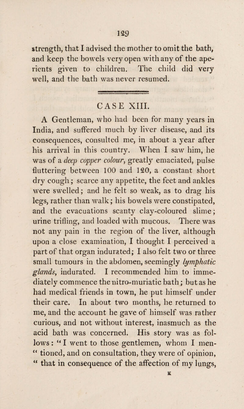 strength, that I advised the mother to omit the bath* and keep the bowels very open with any of the ape¬ rients given to children. The child did very well, and the bath was never resumed. CASE XIII. A Gentleman, who had been for many years in India, and suffered much by liver disease, and its consequences, consulted me, in about a year after his arrival in this country. When I saw him, he was of a deep copper* colour, greatly emaciated, pulse fluttering between 100 and 120, a constant short dry cough; scarce any appetite, the feet and ankles were swelled; and he felt so weak, as to drag his legs, rather than walk; his bowels were constipated, and the evacuations scanty clay-coloured slime; urine trifling, and loaded with mucous. There was not any pain in the region of the liver, although upon a close examination, I thought I perceived a part of that organ indurated; I also felt two or three small tumours in the abdomen, seemingly lymphatic glands, indurated. I recommended him to imme¬ diately commence the nitro-muriatic bath; but as he had medical friends in town, he put himself under their care. In about two months, he returned to me, and the account he gave of himself was rather curious, and not without interest, inasmuch as the acid bath was concerned. His story was as fol¬ lows : u I went to those gentlemen, whom I men- “ tioned, and on consultation, they were of opinion, “ that in consequence of the affection of my lungs, K