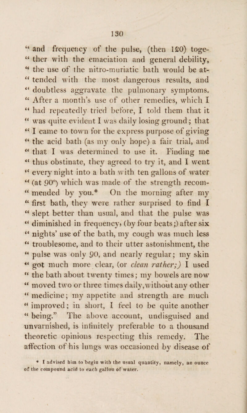 u and frequency of the pulse, (then 120) toge- “ ther with the emaciation and general debility, u the use of the nitro-muriatic bath would be at- “ tended with the most dangerous results, and “ doubtless aggravate the pulmonary symptoms. “ After a month’s use of other remedies, which I “ had repeatedly tried before, I told them that it “ was quite evident I was daily losing ground ; that “ I came to town for the express purpose of giving “ the acid bath (as my only hope) a fair trial, and “ that I was determined to use it. Finding me “ thus obstinate, they agreed to try it, and I went “ every night into a bath with ten gallons of water “ (at 90°) which was made of the strength recom- “ mended by you.* On the morning after my “ first bath, they were rather surprised to find I “ slept better than usual, and that the pulse was “ diminished in frequency? (by four beats;) after six “ nights’ use of the bath, my cough was much less “ troublesome, and to their utter astonishment, the “ pulse was only 90, and nearly regular; my skin 4i got much more clear, (or clean leather;) I used “ the bath about twenty times; my bowels are now “ moved two or three times daily,without any other “ medicine; my appetite and strength are much “ improved; in short, I feel to be quite another “ being.” The above account, undisguised and unvarnished, is infinitely preferable to a thousand theoretic opinions respecting this remedy. The affection of his lungs w as occasioned by disease of * l advised him to begin with the usual quantity, namely, an ounce of the compound acid to each gallon of water.
