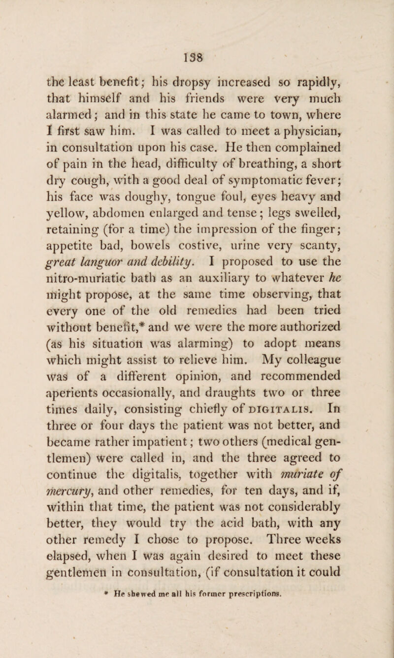the least benefit; his dropsy increased so rapidly, that himself and his friends were very much alarmed; and in this state he came to town, where I first saw him. I was called to meet a physician, in consultation upon his case. He then complained of pain in the head, difficulty of breathing, a short dry cough, with a good deal of symptomatic fever; his face was doughy, tongue foul, ej/es heavy and yellow, abdomen enlarged and tense; legs swelled, retaining (for a time) the impression of the finger; appetite bad, bowels costive, urine very scanty, great languor and debility. I proposed to use the nitro-muriatic bath as an auxiliary to whatever he might propose, at the same time observing, that every one of the old remedies had been tried without benefit,5* and we were the more authorized (as his situation was alarming) to adopt means which might assist to relieve him. My colleague was of a different opinion, and recommended aperients occasionally, and draughts two or three times daily, consisting chiefly of digitalis. In three or four days the patient was not better, and became rather impatient; two others (medical gen¬ tlemen) were called in, and the three agreed to continue the digitalis, together with muriate of mercury, and other remedies, for ten days, and if, within that time, the patient was not considerably better, they would try the acid bath, with any other remedy I chose to propose. Three weeks elapsed, when I was again desired to meet these gentlemen in consultation, (if consultation it could * He shewed me all his former prescriptions.