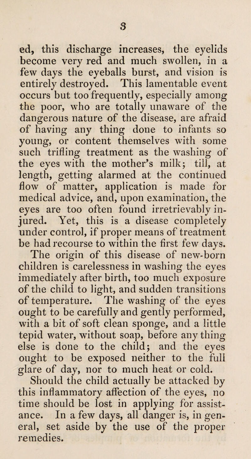 ed, this discharge increases, the eyelids become very red and much swollen, in a few days the eyeballs burst, and vision is entirely destroyed. This lamentable event occurs but too frequently, especially among the poor, who are totally unaware of the dangerous nature of the disease, are afraid of having any thing done to infants so young, or content themselves with some such trifling treatment as the washing of the eyes with the mother’s milk; till, at length, getting alarmed at the continued flow of matter, application is made for medical advice, and, upon examination, the eyes are too often found irretrievably in¬ jured. Yet, this is a disease completely under control, if proper means of treatment be had recourse to within the first few days. The origin of this disease of new-born children is carelessness in washing the eyes immediately after birth, too much exposure of the child to light, and sudden transitions of temperature. The washing of the eyes ought to be carefully and gently performed, with a bit of soft clean sponge, and a little tepid water, without soap, before any thing else is done to the child; and the eyes ought to be exposed neither to the full glare of day, nor to much heat or cold. Should the child actually be attacked by this inflammatory affection of the eyes, no time should be lost in applying for assist¬ ance. In a few days, all danger is, in gen¬ eral, set aside by the use of the proper remedies.