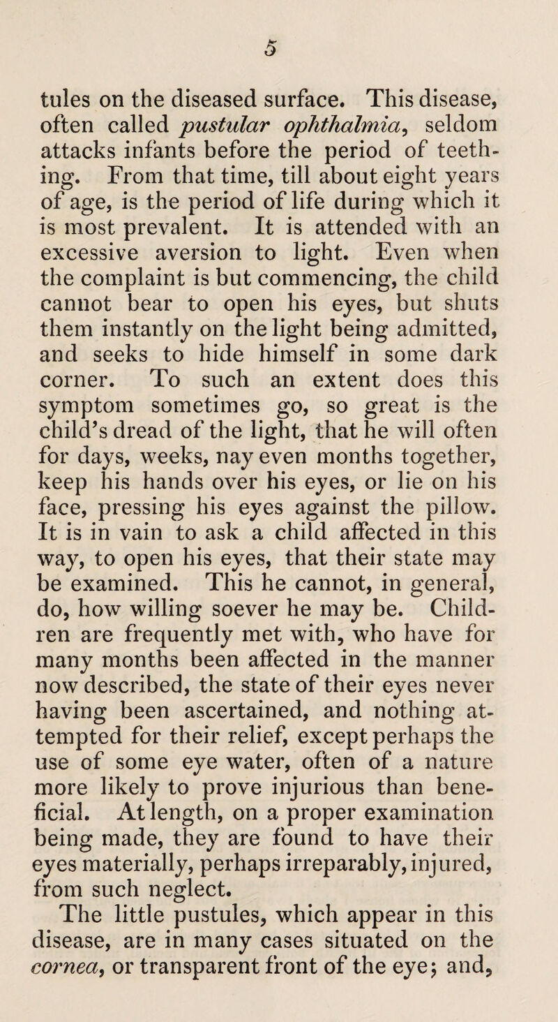 tules on the diseased surface. This disease, often called pustular ophthalmia, seldom attacks infants before the period of teeth¬ ing. From that time, till about eight years of age, is the period of life during which it is most prevalent. It is attended with an excessive aversion to light. Even when the complaint is but commencing, the child cannot bear to open his eyes, but shuts them instantly on the light being admitted, and seeks to hide himself in some dark corner. To such an extent does this symptom sometimes go, so great is the child’s dread of the light, that he will often for days, weeks, nay even months together, keep his hands over his eyes, or lie on his face, pressing his eyes against the pillow. It is in vain to ask a child affected in this way, to open his eyes, that their state may be examined. This he cannot, in general, do, how willing soever he may be. Child¬ ren are frequently met with, who have for many months been affected in the manner now described, the state of their eyes never having been ascertained, and nothing at¬ tempted for their relief, except perhaps the use of some eye water, often of a nature more likely to prove injurious than bene¬ ficial. At length, on a proper examination being made, they are found to have their eyes materially, perhaps irreparably, injured, from such neglect. The little pustules, which appear in this disease, are in many cases situated on the cornea, or transparent front of the eye \ and,