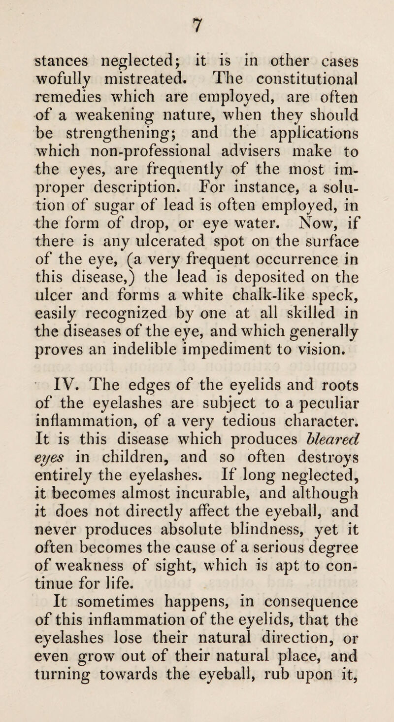 stances neglected; it is in other cases wofully mistreated. The constitutional remedies which are employed, are often of a weakening nature, when they should be strengthening; and the applications which non-professional advisers make to the eyes, are frequently of the most im¬ proper description. For instance, a solu¬ tion of sugar of lead is often employed, in the form of drop, or eye water. Now, if there is any ulcerated spot on the surface of the eye, (a very frequent occurrence in this disease,) the lead is deposited on the ulcer and forms a white chalk-like speck, easily recognized by one at all skilled in the diseases of the eye, and which generally proves an indelible impediment to vision. IV. The edges of the eyelids and roots of the eyelashes are subject to a peculiar inflammation, of a very tedious character. It is this disease which produces bleared eyes in children, and so often destroys entirely the eyelashes. If long neglected, it becomes almost incurable, and although it does not directly affect the eyeball, and never produces absolute blindness, yet it often becomes the cause of a serious degree of weakness of sight, which is apt to con¬ tinue for life. It sometimes happens, in consequence of this inflammation of the eyelids, that the eyelashes lose their natural direction, or even grow out of their natural place, and turning towards the eyeball, rub upon it,