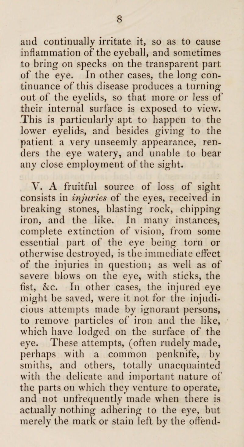 and continually irritate it, so as to cause inflammation of the eyeball, and sometimes to bring on specks on the transparent part of the eye. In other cases, the long con¬ tinuance of this disease produces a turning out of the eyelids, so that more or less of their internal surface is exposed to view. Th is is particularly apt to happen to the lower eyelids, and besides giving to the patient a very unseemly appearance, ren¬ ders the eye watery, and unable to bear any close employment of the sight. V. A fruitful source of loss of sight consists in injuries of the eyes, received in breaking stones, blasting rock, chipping iron, and the like. In many instances, complete extinction of vision, from some essential part of the eye being torn or otherwise destroyed, is the immediate effect of the injuries in question; as well as of severe blows on the eye, with sticks, the fist, &c. In other cases, the injured eye might be saved, were it not for the injudi¬ cious attempts made by ignorant persons, to remove particles of iron and the like, which have lodged on the surface of the eye. These attempts, (often rudely made, perhaps with a common penknife, by smiths, and others, totally unacquainted with the delicate and important nature of the parts on wTich they venture to operate, and not unfrequently made when there is actually nothing adhering to the eye, but merely the mark or stain left by the offend-