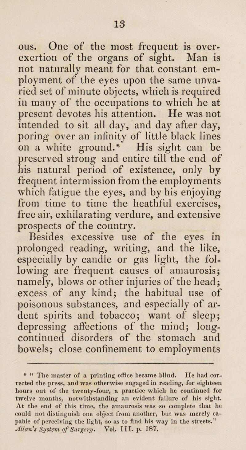 IS ous. One of the most frequent is over¬ exertion of the organs of sight. Man is not naturally meant for that constant em¬ ployment of the eyes upon the same unva¬ ried set of minute objects, which is required in many of the occupations to which he at present devotes his attention. He was not intended to sit all day, and day after day, poring over an infinity of little black lines on a white ground.* His sight can be preserved strong and entire till the end of his natural period of existence, only by frequent intermission from the employments which fatigue the eyes, and by his enjoying from time to time the heathful exercises, free air, exhilarating verdure, and extensive prospects of the country. Besides excessive use of the eyes in prolonged reading, writing, and the like, especially by candle or gas light, the fol¬ lowing are frequent causes of amaurosis; namely, blows or other injuries of the head; excess of any kind; the habitual use of poisonous substances, and especially of ar¬ dent spirits and tobacco; want of sleep; depressing affections of the mind; long- continued disorders of the stomach and bowels; close confinement to employments * “ The master of a printing office became blind. He had cor¬ rected the press, and was otherwise engaged in reading, for eighteen hours out of the twenty-four, a practice which he continued for twelve months, notwithstanding an evident failure of his sight. At the end of this time, the amaurosis was so complete that he could not distinguish one object from another, but was merely ca¬ pable of perceiving the light, so as to find his way in the streets.” Allan s System of Surgery. Vol. III. p. 187.