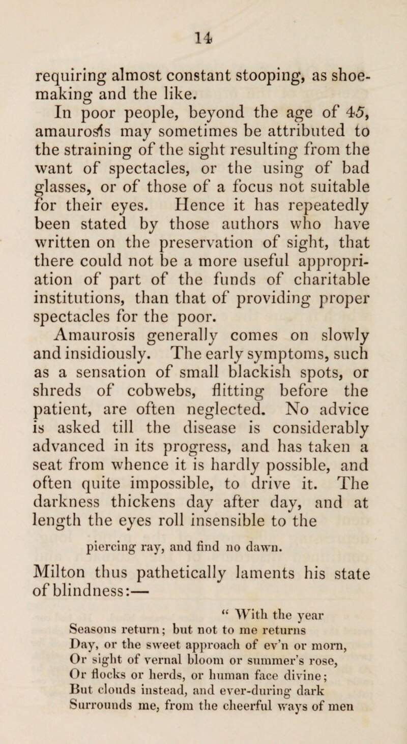 u requiring almost constant stooping, as shoe¬ making and the like. In poor people, beyond the age of 45, amaurosis may sometimes be attributed to the straining of the sight resulting from the want of spectacles, or the using of bad glasses, or of those of a focus not suitable for their eyes. Hence it has repeatedly been stated by those authors who have written on the preservation of sight, that there could not be a more useful appropri¬ ation of part of the funds of charitable institutions, than that of providing proper spectacles for the poor. Amaurosis generally comes on slowly and insidiously. The early symptoms, such as a sensation of small blackish spots, or shreds of cobwebs, flitting before the patient, are often neglected. No advice is asked till the disease is considerably advanced in its progress, and has taken a seat from whence it is hardly possible, and often quite impossible, to drive it. The darkness thickens day after day, and at length the eyes roll insensible to the piercing1 ray, and find no dawn. Milton thus pathetically laments his state of blindness:— “ With the year Seasons return; but not to me returns Day, or the sweet approach of ev’n or morn, Or sight of vernal bloom or summer’s rose, Or flocks or herds, or human face divine; But clouds instead, and ever-during dark Surrounds me, from the cheerful ways of men