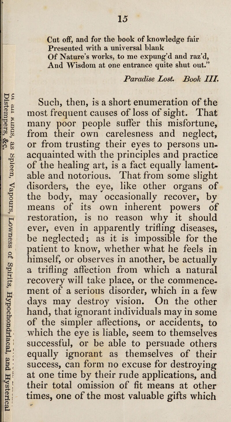 DistemperUs!’&c! SP‘een’ Vapours' Lowness of Spirits, Hypochondriacal; and Hysterical Cut off, and for the book of knowledge fair Presented with a universal blank Of Nature’s works, to me expung’d and raz’d, And Wisdom at one entrance quite shut out.” Paradise Lost Book III. Such, then, is a short enumeration of the most frequent causes of loss of sight. That many poor people suffer this misfortune, from their own carelesness and neglect, or from trusting their eyes to persons un¬ acquainted with the principles and practice of the healing art, is a fact equally lament¬ able and notorious. That from some slight disorders, the eye, like other organs of the body, may occasionally recover, by means of its own inherent powers of restoration, is no reason why it should ever, even in apparently trifling diseases, be neglected; as it is impossible for the patient to know, whether what he feels in himself, or observes in another, be actually a trifling affection from which a natural recovery will take place, or the commence¬ ment of a serious disorder, which in a few days may destroy vision. On the other hand, that ignorant individuals may in some of the simpler affections, or accidents, to which the eye is liable, seem to themselves successful, or be able to persuade others equally ignorant as themselves of their success, can form no excuse for destroying at one time by their rude applications, and their total omission of fit means at other times, one of the most valuable gifts which